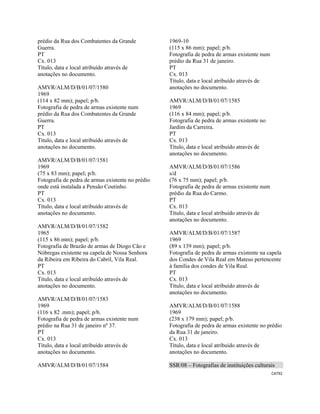 CAT92 
 
prédio da Rua dos Combatentes da Grande
Guerra.
PT
Cx. 013
Título, data e local atribuído através de
anotações no documento.
AMVR/ALM/D/B/01/07/1580
1969
(114 x 82 mm); papel; p/b.
Fotografia de pedra de armas existente num
prédio da Rua dos Combatentes da Grande
Guerra.
PT
Cx. 013
Título, data e local atribuído através de
anotações no documento.
AMVR/ALM/D/B/01/07/1581
1969
(75 x 83 mm); papel; p/b.
Fotografia de pedra de armas existente no prédio
onde está instalada a Pensão Coutinho.
PT
Cx. 013
Título, data e local atribuído através de
anotações no documento.
AMVR/ALM/D/B/01/07/1582
1965
(115 x 86 mm); papel; p/b.
Fotografia de Brazão de armas de Diogo Cão e
Nóbregas existente na capela de Nossa Senhora
da Ribeira em Ribeira do Cabril, Vila Real.
PT
Cx. 013
Título, data e local atribuído através de
anotações no documento.
AMVR/ALM/D/B/01/07/1583
1969
(116 x 82 .mm); papel; p/b.
Fotografia de pedra de armas existente num
prédio na Rua 31 de janeiro nº 37.
PT
Cx. 013
Título, data e local atribuído através de
anotações no documento.
AMVR/ALM/D/B/01/07/1584
1969-10
(115 x 86 mm); papel; p/b.
Fotografia de pedra de armas existente num
prédio da Rua 31 de janeiro.
PT
Cx. 013
Título, data e local atribuído através de
anotações no documento.
AMVR/ALM/D/B/01/07/1585
1969
(116 x 84 mm); papel; p/b.
Fotografia de pedra de armas existente no
Jardim da Carreira.
PT
Cx. 013
Título, data e local atribuído através de
anotações no documento.
AMVR/ALM/D/B/01/07/1586
s/d
(76 x 75 mm); papel; p/b.
Fotografia de pedra de armas existente num
prédio da Rua do Carmo.
PT
Cx. 013
Título, data e local atribuído através de
anotações no documento.
AMVR/ALM/D/B/01/07/1587
1969
(89 x 139 mm); papel; p/b.
Fotografia de pedra de armas existente na capela
dos Condes de Vila Real em Mateus pertencente
à família dos condes de Vila Real.
PT
Cx. 013
Título, data e local atribuído através de
anotações no documento.
AMVR/ALM/D/B/01/07/1588
1969
(238 x 179 mm); papel; p/b.
Fotografia de pedra de armas existente no prédio
da Rua 31 de janeiro.
Cx. 013
Título, data e local atribuído através de
anotações no documento.
SSR/08 – Fotografias de instituições culturais
 