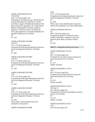 CAT97 
 
AMVR/ALM/D/B/01/09/2127
1974-03-02
(106 x 152 mm); papel; p/b.
Fotografia do momento em que o Presidente da
Câmara Municipal de Vila Real, Dr. Fausto
Carvalhais, segura a Medalha da Cidade de Vila
Real com que foi agraciado o Dr. Veiga Simão,
Ministro da Educação Nacional, quando se
deslocou a Vila Real, no dia 2 de março de
1974, para empossar a Comissão Instaladora do
Instituto Politécnico de Vila Real.
PT
Cx. 016
AMVR/ALM/D/B/01/09/3004
1957-05
(113 x 178 mm); papel; p/b.
Fotografia da récita apresentada pelos alunos da
Escola do Magistério Primário; Vila Real.
PT
Cx. 020
AMVR/ALM/D/B/01/09/3005
1957-05
(118 x 179 mm); papel; p/b.
Fotografia da récita apresentada pelos alunos da
Escola do Magistério Primário; Vila Real.
PT
Cx. 020
AMVR/ALM/D/B/01/09/3006
1957
(175 x 115 mm); papel; p/b.
Fotografia da récita apresentada pelos alunos da
Escola do Magistério Primário; Vila Real.
PT
Cx. 020
AMVR/ALM/D/B/01/09/3007
1957
(118 x 177 mm); papel; p/b.
Fotografia da récita apresentada pelos alunos da
Escola do Magistério Primário; Vila Real.
PT
Cx. 020
Título, data e local atribuído através de
anotações no documento.
AMVR/ALM/D/B/01/09/3008
1964
(114 x 172 mm); papel; p/b.
Fotografia da récita apresentada pelos alunos da
Escola do Magistério Primário; Vila Real.
PT
Cx. 020
Título, data e local atribuído pelo Arquivista
através da comparação com outros documentos.
AMVR/ALM/D/B/01/09/3234
s/d
(205 x 264 mm); papel; p/b.
Fotografia de grupo no Colégio de Nossa
Senhora do Rosário, estando no centro do
primeiro plano Mons. Jerónimo Amaral.
PT
Cx. 021
SSR/10 – Fotografias da Praça de Touros
AMVR/ALM/D/B/01/10/1414
1975
(86 x 129 mm); papel; p/b.
Fotografia de um aspeto exterior da praça de
touros desmontável em Vila Real.
PT
Cx. 013
Álbum vermelho
AMVR/ALM/D/B/01/10/1415
1975
(85 x 123 mm); papel; p/b.
Fotografia de um aspeto interior da praça de
touros desmontável em Vila Real.
PT
Cx. 013
Álbum vermelho
AMVR/ALM/D/B/01/10/1416
1933-06-13
(64 x 80 mm); papel; p/b.
Fotografia do cavaleiro tauromáquico Castelo a
tourear em Vila Real.
PT
Cx. 013
Álbum vermelho
AMVR/ALM/D/B/01/10/1417
1932
(64 x 80 mm); papel; p/b.
 