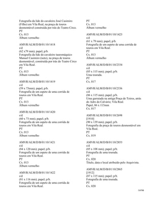CAT98 
 
Fotografia da lide do cavaleiro José Casimiro
(Filho) em Vila Real, na praça de touros
desmontável construída por trás do Teatro Circo.
PT
Cx. 013
Álbum vermelho
AMVR/ALM/D/B/01/10/1418
s/d
(62 x79 mm); papel; p/b.
Fotografia da lide do cavaleiro tauromáquico
Manuel Casimiro (neto), na praça de touros
desmontável, construída por trás do Teatro Circo
em Vila Real.
PT
Cx. 013
Álbum vermelho
AMVR/ALM/D/B/01/10/1419
s/d
(59 x 73mm); papel; p/b.
Fotografia de um aspeto de uma corrida de
touros em Vila Real.
PT
Cx. 013
Álbum vermelho
AMVR/ALM/D/B/01/10/1420
s/d
(60 x 73 mm); papel; p/b.
Fotografia de um aspeto de uma corrida de
touros em Vila Real.
PT
Cx. 013
Álbum vermelho
AMVR/ALM/D/B/01/10/1421
s/d
(84 x 120 mm); papel; p/b.
Fotografia de um aspeto de uma corrida de
touros em Vila Real.
PT
Cx. 013
Álbum vermelho
AMVR/ALM/D/B/01/10/1422
s/d
(81 x 116 mm); papel; p/b.
Fotografia de um aspeto de uma corrida de
touros em Vila Real.
PT
Cx. 013
Álbum vermelho
AMVR/ALM/D/B/01/10/1423
s/d
(61 x 79 mm); papel; p/b.
Fotografia de um aspeto de uma corrida de
touros em Vila Real.
PT
Cx. 013
Álbum vermelho
AMVR/ALM/D/B/01/10/2334
s/d
(85 x 115 mm); papel; p/b.
Uma tourada.
PT
Cx. 017
AMVR/ALM/D/B/01/10/2336
s/d
(86 x 115 mm); papel; p/b.
Uma garraiada na antiga Praça de Toiros, atrás
do Adro do Calvário; Vila Real.
Papel, 86 x 115mm
Cx. 017
AMVR/ALM/D/B/01/10/2698
[1910]
(90 x 139 mm); papel; p/b.
Fotografia da praça de touros desmontável em
Vila Real.
PT
Cx. 019
AMVR/ALM/D/B/01/10/2853
s/d
(85 x 108 mm); papel; p/b.
Fotografia de uma tourada.
PT
Cx. 020
Título, data e local atribuído pelo Arquivista.
AMVR/ALM/D/B/01/10/2865
[1912]
(87 x 115 mm); papel; p/b.
Fotografia de uma tourada.
PT
Cx. 020
 
