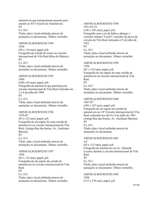 CAT100 
 
automóveis que transportaram pessoas para
assistir ao XV Circuito de Automóveis.
PT
Cx. 013
Título, data e local atribuído através de
anotações no documento. Álbum vermelho.
AMVR/ALM/D/B/02/02/1594
1958
(89 x 116 mm); papel; p/b.
Fotografia da corrida de motos no circuito
internacional de Vila Real (Reta de Mateus).
PT
Cx. 013
Título, data e local atribuído através de
anotações no documento. Álbum vermelho.
AMVR/ALM/D/B/02/02/1595
1969
(108 x 83 mm); papel; p/b.
Fotografia de automóvel que participou no
circuito internacional de Vila Real realizado em
5 e 6 de julho de 1969.
PT
Cx. 013
Título, data e local atribuído através de
anotações no documento. Álbum vermelho.
AMVR/ALM/D/B/02/02/1596
1970-07
(83 x 123 mm); papel; p/b.
Fotografia de um aspeto de uma corrida de
automóveis no circuito internacional de Vila
Real. (Antiga Rua das hortas, Av. Aureliano
Barrias).
PT
Cx. 013
Título, data e local atribuído através de
anotações no documento. Álbum vermelho.
AMVR/ALM/D/B/02/02/1597
1958
(85 x 115 mm); papel; p/b.
Fotografia de um aspeto da corrida de
automóveis no circuito internacional de Vila
Real.
PT
Cx. 013
Título, data e local atribuído através de
anotações no documento. Álbum vermelho.
AMVR/ALM/D/B/02/02/1598
1951-07-15
(146 x 105 mm); papel; p/b.
Fotografia com o rei de Itália a abraçar o
corredor italiano "Larini" vencedor da prova do
circuito de Vila Real realizado a15 de julho de
1951.
PT
Cx. 013
Título, data e local atribuído através de
anotações no documento. Álbum vermelho.
AMVR/ALM/D/B/02/02/1599
1958
(85 x 114 mm); papel; p/b.
Fotografia de um aspeto de uma corrida de
automóveis no circuito internacional de Vila
Real.
PT
Cx. 013
Título, data e local atribuído através de
anotações no documento. Álbum vermelho.
AMVR/ALM/D/B/02/02/1600
1967-07
(105 x 147 mm); papel; p/b.
Fotografia de um aspeto da corrida de
automóveis no 14º Circuito internacional de Vila
Real, realizado nos dia 8 e 9 de julho de 1967.
(Antiga Rua das hortas, Av. Aureliano Barrias).
PT
Cx. 013
Título, data e local atribuído através de
anotações no documento.
AMVR/ALM/D/B/02/02/1601
s/d
(82 x 113 mm); papel; p/b.
Fotografia de automóveis na Av. Almeida
Lucena, durante o circuito internacional de Vila
Real.
PT
Cx. 013
Título, data e local atribuído através de
anotações no documento. Álbum vermelho.
AMVR/ALM/D/B/02/02/1602
1950
(117 x 178 mm); papel; p/b.
 