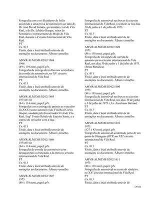 CAT101 
 
Fotografia com o rei Humberto de Itália
assistindo a uma prova de automóveis ao lado do
Dr. José David Simões, governador civil de Vila
Real, e do Dr. Libânio Borges, reitor do
Seminário e representante do Bispo de Vila
Real, durante o Circuito Internacional de Vila
Real.
PT
Cx. 013
Título, data e local atribuído através de
anotações no documento. Álbum vermelho.
AMVR/ALM/D/B/02/02/1604
1968
(89 x 139 mm); papel; p/b.
Fotografia da entrega de troféus aos vencedores
da corrida de automóveis, no XV circuito
internacional de Vila Real.
PT
Cx. 013
Título, data e local atribuído através de
anotações no documento. Álbum vermelho.
AMVR/ALM/D/B/02/02/1605
1973-07-01
(84 x 114 mm); papel; p/b.
Fotografia com a entrega de prémio ao vencedor
do XX Circuito automóvel de Vila Real Carlos
Gaspar, saudado pelo Governador Civil de Vila
Real, Engº Tomás Rebelo do Espirito Santo, e a
esposa do vencedor com a taça.
PT
Cx. 013
Título, data e local atribuído através de
anotações no documento. Álbum vermelho.
AMVR/ALM/D/B/02/02/1606
1973-07-01
(84 x 114 mm); papel; p/b.
Fotografia de corrida de automóveis com
destaque para as bancadas e da meta no circuito
internacional de Vila Real.
PT
Cx. 013
Título, data e local atribuído através de
anotações no documento. Álbum vermelho.
AMVR/ALM/D/B/02/02/1607
1973
(88 x 138 mm); papel; p/b.
Fotografia de automóvel nas boxes do circuito
internacional de Vila Real, a realizar-se nos dias
30 de junho e 1 de julho de 1973.
PT
Cx. 013
Título, data e local atribuído através de
anotações no documento. Álbum vermelho.
AMVR/ALM/D/B/02/02/1608
1973
(88 x 138 mm); papel; p/b.
Fotografia de um aspeto da corrida de
automóveis no circuito internacional de Vila
Real, nos dias 30 de junho e 1 de julho de 1973.
(Ponte Metálica).
PT
Cx. 013
Título, data e local atribuído através de
anotações no documento. Álbum vermelho.
AMVR/ALM/D/B/02/02/1609
1973
(88 x 138 mm); papel; p/b.
Fotografia de automóvel nas boxes no circuito
internacional de Vila Real, nos dias 30 de junho
e 1 de julho de 1973. (Av. Aureliano Barrias).
PT
Cx. 013
Título, data e local atribuído através de
anotações no documento. Álbum vermelho.
AMVR/ALM/D/B/02/02/1610
1973
(127 x 85 mm); papel; p/b.
Fotografia de automóvel acidentado junto de um
posto de filmagens (RTP) no XXº circuito
internacional de Vila Real.
PT
Cx. 013
Título, data e local atribuído através de
anotações no documento. Álbum vermelho.
AMVR/ALM/D/B/02/02/1611
1973
(88 x 138 mm); papel; p/b.
Fotografia de automóvel na curva do sinaleiro,
no XXº circuito internacional de Vila Real.
PT
Cx. 013
Título, data e local atribuído através de
 