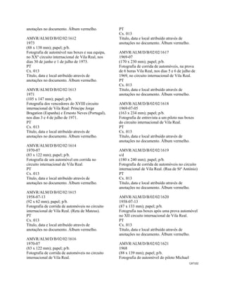 CAT102 
 
anotações no documento. Álbum vermelho.
AMVR/ALM/D/B/02/02/1612
1973
(88 x 138 mm); papel; p/b.
Fotografia de automóvel nas boxes e sua equipa,
no XXº circuito internacional de Vila Real, nos
dias 30 de junho e 1 de julho de 1973.
PT
Cx. 013
Título, data e local atribuído através de
anotações no documento. Álbum vermelho.
AMVR/ALM/D/B/02/02/1613
1971
(105 x 147 mm); papel; p/b.
Fotografia dos vencedores do XVIII circuito
internacional de Vila Real: Príncipe Jorge
Bragation (Espanha) e Ernesto Neves (Portugal),
nos dias 3 e 4 de julho de 1971.
PT
Cx. 013
Título, data e local atribuído através de
anotações no documento. Álbum vermelho.
AMVR/ALM/D/B/02/02/1614
1970-07
(83 x 122 mm); papel; p/b.
Fotografia de um automóvel em corrida no
circuito internacional de Vila Real.
PT
Cx. 013
Título, data e local atribuído através de
anotações no documento. Álbum vermelho.
AMVR/ALM/D/B/02/02/1615
1958-07-13
(92 x 62 mm); papel; p/b.
Fotografia de corrida de automóveis no circuito
internacional de Vila Real. (Reta de Mateus).
PT
Cx. 013
Título, data e local atribuído através de
anotações no documento. Álbum vermelho.
AMVR/ALM/D/B/02/02/1616
1970-07
(83 x 122 mm); papel; p/b.
Fotografia de corrida de automóveis no circuito
internacional de Vila Real.
PT
Cx. 013
Título, data e local atribuído através de
anotações no documento. Álbum vermelho.
AMVR/ALM/D/B/02/02/1617
1969-07
(170 x 230 mm); papel; p/b.
Fotografia de corrida de automóveis, na prova
de 6 horas Vila Real, nos dias 5 e 6 de julho de
1969, no circuito internacional de Vila Real.
PT
Cx. 013
Título, data e local atribuído através de
anotações no documento. Álbum vermelho.
AMVR/ALM/D/B/02/02/1618
1969-07-05
(163 x 234 mm); papel; p/b.
Fotografia de entrevista a um piloto nas boxes
do circuito internacional de Vila Real.
PT
Cx. 013
Título, data e local atribuído através de
anotações no documento. Álbum vermelho.
AMVR/ALM/D/B/02/02/1619
s/d
(180 x 240 mm); papel; p/b.
Fotografia de corrida de automóveis no circuito
internacional de Vila Real. (Rua de Stº António)
PT
Cx. 013
Título, data e local atribuído através de
anotações no documento. Álbum vermelho.
AMVR/ALM/D/B/02/02/1620
1958-07-13
(87 x 133 mm); papel; p/b.
Fotografia nas boxes após uma prova automóvel
no XII circuito internacional de Vila Real.
PT
Cx. 013
Título, data e local atribuído através de
anotações no documento. Álbum vermelho.
AMVR/ALM/D/B/02/02/1621
1968
(88 x 139 mm); papel; p/b.
Fotografia do automóvel do piloto Michael
 