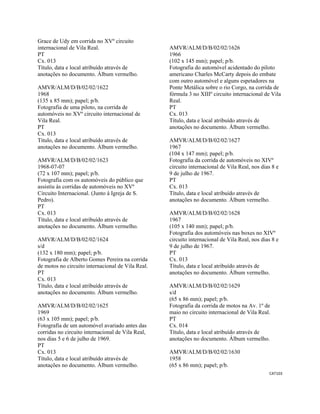 CAT103 
 
Grace de Udy em corrida no XVº circuito
internacional de Vila Real.
PT
Cx. 013
Título, data e local atribuído através de
anotações no documento. Álbum vermelho.
AMVR/ALM/D/B/02/02/1622
1968
(135 x 85 mm); papel; p/b.
Fotografia de uma piloto, na corrida de
automóveis no XVº circuito internacional de
Vila Real.
PT
Cx. 013
Título, data e local atribuído através de
anotações no documento. Álbum vermelho.
AMVR/ALM/D/B/02/02/1623
1968-07-07
(72 x 107 mm); papel; p/b.
Fotografia com os automóveis do público que
assistiu às corridas de automóveis no XVº
Circuito Internacional. (Junto à Igreja de S.
Pedro).
PT
Cx. 013
Título, data e local atribuído através de
anotações no documento. Álbum vermelho.
AMVR/ALM/D/B/02/02/1624
s/d
(132 x 180 mm); papel; p/b.
Fotografia de Alberto Gomes Pereira na corrida
de motos no circuito internacional de Vila Real.
PT
Cx. 013
Título, data e local atribuído através de
anotações no documento. Álbum vermelho.
AMVR/ALM/D/B/02/02/1625
1969
(63 x 105 mm); papel; p/b.
Fotografia de um automóvel avariado antes das
corridas no circuito internacional de Vila Real,
nos dias 5 e 6 de julho de 1969.
PT
Cx. 013
Título, data e local atribuído através de
anotações no documento. Álbum vermelho.
AMVR/ALM/D/B/02/02/1626
1966
(102 x 145 mm); papel; p/b.
Fotografia do automóvel acidentado do piloto
americano Charles McCarty depois do embate
com outro automóvel e alguns espetadores na
Ponte Metálica sobre o rio Corgo, na corrida de
fórmula 3 no XIIIº circuito internacional de Vila
Real.
PT
Cx. 013
Título, data e local atribuído através de
anotações no documento. Álbum vermelho.
AMVR/ALM/D/B/02/02/1627
1967
(104 x 147 mm); papel; p/b.
Fotografia da corrida de automóveis no XIVº
circuito internacional de Vila Real, nos dias 8 e
9 de julho de 1967.
PT
Cx. 013
Título, data e local atribuído através de
anotações no documento. Álbum vermelho.
AMVR/ALM/D/B/02/02/1628
1967
(105 x 140 mm); papel; p/b.
Fotografia dos automóveis nas boxes no XIVº
circuito internacional de Vila Real, nos dias 8 e
9 de julho de 1967.
PT
Cx. 013
Título, data e local atribuído através de
anotações no documento. Álbum vermelho.
AMVR/ALM/D/B/02/02/1629
s/d
(65 x 86 mm); papel; p/b.
Fotografia da corrida de motos na Av. 1º de
maio no circuito internacional de Vila Real.
PT
Cx. 014
Título, data e local atribuído através de
anotações no documento. Álbum vermelho.
AMVR/ALM/D/B/02/02/1630
1958
(65 x 86 mm); papel; p/b.
 