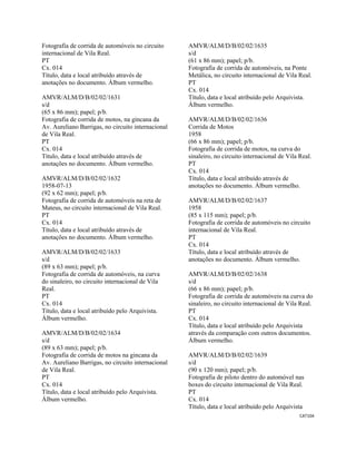 CAT104 
 
Fotografia de corrida de automóveis no circuito
internacional de Vila Real.
PT
Cx. 014
Título, data e local atribuído através de
anotações no documento. Álbum vermelho.
AMVR/ALM/D/B/02/02/1631
s/d
(65 x 86 mm); papel; p/b.
Fotografia de corrida de motos, na gincana da
Av. Aureliano Barrigas, no circuito internacional
de Vila Real.
PT
Cx. 014
Título, data e local atribuído através de
anotações no documento. Álbum vermelho.
AMVR/ALM/D/B/02/02/1632
1958-07-13
(92 x 62 mm); papel; p/b.
Fotografia de corrida de automóveis na reta de
Mateus, no circuito internacional de Vila Real.
PT
Cx. 014
Título, data e local atribuído através de
anotações no documento. Álbum vermelho.
AMVR/ALM/D/B/02/02/1633
s/d
(89 x 63 mm); papel; p/b.
Fotografia de corrida de automóveis, na curva
do sinaleiro, no circuito internacional de Vila
Real.
PT
Cx. 014
Título, data e local atribuído pelo Arquivista.
Álbum vermelho.
AMVR/ALM/D/B/02/02/1634
s/d
(89 x 63 mm); papel; p/b.
Fotografia de corrida de motos na gincana da
Av. Aureliano Barrigas, no circuito internacional
de Vila Real.
PT
Cx. 014
Título, data e local atribuído pelo Arquivista.
Álbum vermelho.
AMVR/ALM/D/B/02/02/1635
s/d
(61 x 86 mm); papel; p/b.
Fotografia de corrida de automóveis, na Ponte
Metálica, no circuito internacional de Vila Real.
PT
Cx. 014
Título, data e local atribuído pelo Arquivista.
Álbum vermelho.
AMVR/ALM/D/B/02/02/1636
Corrida de Motos
1958
(66 x 86 mm); papel; p/b.
Fotografia de corrida de motos, na curva do
sinaleiro, no circuito internacional de Vila Real.
PT
Cx. 014
Título, data e local atribuído através de
anotações no documento. Álbum vermelho.
AMVR/ALM/D/B/02/02/1637
1958
(85 x 115 mm); papel; p/b.
Fotografia de corrida de automóveis no circuito
internacional de Vila Real.
PT
Cx. 014
Título, data e local atribuído através de
anotações no documento. Álbum vermelho.
AMVR/ALM/D/B/02/02/1638
s/d
(66 x 86 mm); papel; p/b.
Fotografia de corrida de automóveis na curva do
sinaleiro, no circuito internacional de Vila Real.
PT
Cx. 014
Título, data e local atribuído pelo Arquivista
através da comparação com outros documentos.
Álbum vermelho.
AMVR/ALM/D/B/02/02/1639
s/d
(90 x 120 mm); papel; p/b.
Fotografia de piloto dentro do automóvel nas
boxes do circuito internacional de Vila Real.
PT
Cx. 014
Título, data e local atribuído pelo Arquivista
 