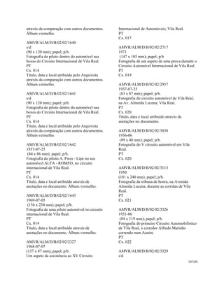 CAT105 
 
através da comparação com outros documentos.
Álbum vermelho.
AMVR/ALM/D/B/02/02/1640
s/d
(90 x 120 mm); papel; p/b.
Fotografia de piloto dentro do automóvel nas
boxes do Circuito Internacional de Vila Real.
PT
Cx. 014
Título, data e local atribuído pelo Arquivista
através da comparação com outros documentos.
Álbum vermelho.
AMVR/ALM/D/B/02/02/1641
s/d
(90 x 120 mm); papel; p/b.
Fotografia de piloto dentro do automóvel nas
boxes do Circuito Internacional de Vila Real.
PT
Cx. 014
Título, data e local atribuído pelo Arquivista
através da comparação com outros documentos.
Álbum vermelho.
AMVR/ALM/D/B/02/02/1642
1937-07-25
(84 x 86 mm); papel; p/b.
Fotografia do piloto A. Pwes - Lipe no seu
automóvel ALFA - ROMEO, no circuito
internacional de Vila Real.
PT
Cx. 014
Título, data e local atribuído através de
anotações no documento. Álbum vermelho.
AMVR/ALM/D/B/02/02/1643
1969-07-05
(156 x 234 mm); papel; p/b.
Fotografia de uma piloto automóvel no circuito
internacional de Vila Real.
PT
Cx. 014
Título, data e local atribuído através de
anotações no documento. Álbum vermelho.
AMVR/ALM/D/B/02/02/2327
1968-07-07
(137 x 87 mm); papel; p/b.
Um aspeto da assistência ao XV Circuito
Internacional de Automóveis; Vila Real.
PT
Cx. 017
AMVR/ALM/D/B/02/02/2717
1971
(147 x 105 mm); papel; p/b
Fotografia de um aspeto de uma prova durante o
Circuito Automóvel Internacional de Vila Real.
PT
Cx. 019
AMVR/ALM/D/B/02/02/2957
1937-07-25
(83 x 87 mm); papel; p/b.
Fotografia do circuito automóvel de Vila Real,
na Av. Almeida Lucena; Vila Real.
PT
Cx. 020
Título, data e local atribuído através de
anotações no documento.
AMVR/ALM/D/B/02/02/3038
1936-06
(89 x 40 mm); papel; p/b.
Fotografia do V circuito automóvel em Vila
Real.
PT
Cx. 020
AMVR/ALM/D/B/02/02/3113
1950
(181 x 240 mm); papel; p/b.
Fotografia da tribuna de honra, na Avenida
Almeida Lucena, durante as corridas de Vila
Real.
PT
Cx. 021
AMVR/ALM/D/B/02/02/3326
1931-06
(84 x 119 mm); papel; p/b.
Fotografia do primeiro Circuito Automobilístico
de Vila Real, o corredor Alfredo Marinho
correndo num Austin.
PT
Cx. 022
AMVR/ALM/D/B/02/02/3329
s/d
 
