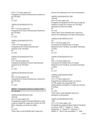 CAT106 
 
(119 x 177 mm); papel; p/b.
Fotografia do Circuito Internacional Automóvel
de Vila Real.
PT
Cx. 022
AMVR/ALM/D/B/02/02/3332
s/d
(85 x 114 mm); papel; p/b.
Fotografia do Circuito Internacional Automóvel
de Vila Real.
PT
Cx. 022
AMVR/ALM/D/B/02/02/3333
1932
(105 x 147 mm); papel; p/b.
Fotografia do II Circuito Internacional
Automóvel de Vila Real.
PT
Cx. 022
AMVR/ALM/D/B/02/02/3339
[1931]
(34 x 44 mm); papel; p/b.
Fotografia do primeiro Circuito Internacional
Automóvel de Vila Real.
PT
Cx. 022
AMVR/ALM/D/B/02/02/3340
s/d
(90 x 65 mm); papel; p/b.
Fotografia do Circuito Internacional Automóvel
de Vila Real.
PT
Cx. 022
SSR/03 – Fotografias relativas ao Sport Clube
de Vila Real
AMVR/ALM/D/B/02/03/1801
1958-06
(94 x 61 mm); papel; p/b.
Fotografia de equipa de futebol (Militares), para
o jogo de futebol no campo do Calvário em Vila
Real, realizados nas festas da cidade.
PT
Cx. 014
Título, data e local atribuído pelo Arquivista
através da comparação com outros documentos.
AMVR/ALM/D/B/02/03/1802
1959-06
(94 x 61 mm); papel; p/b.
Fotografia da equipa do SCVR antes do jogo de
futebol no campo do Calvário em Vila Real,
realizado nas festas da cidade.
PT
Cx. 014
Título, data e local atribuído pelo Arquivista
através da comparação com outros documentos.
AMVR/ALM/D/B/02/03/2333
s/d
(85 x 114 mm); papel; p/b.
Um desafio de Futebol entre os Grupos
Desportivos de Vila Real ; juventude Antoniana
e Atleta.
PT
Cx. 017
AMVR/ALM/D/B/02/03/2337
s/d
( 86 x 114 mm); papel; p/b.
Um desafio de Futebol entre os Grupos
Desportivos de Vila Real; juventude Antoniana
e Atleta.
PT
Cx. 017
AMVR/ALM/D/B/02/03/2887
1953-09-23
(15 x 172 mm); papel; p/b.
Fotografia da confraternização, na sede do
SCVR, quando da inauguração dos
melhoramentos efetuado no Campo do Calvário;
Vila Real.
PT
Cx. 020
Título, data e local atribuído através de
anotações no documento.
AMVR/ALM/D/B/02/03/2898
1958
(171 x 231 mm); papel ; p/b.
Fotografia da equipa do Sport Club de Vila Real,
no ano de 1958:1º - Ângelo; 2º - Platas
(Espanhol); 3º - Passos; 4º - Barreira; 5º -
Hélder; 6º - Reis Costa (treinador); 7º - João
 