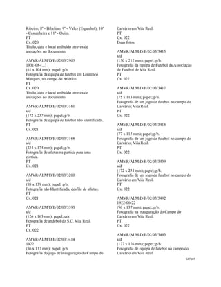 CAT107 
 
Ribeiro; 8º - Bibelino; 9º - Velez (Espanhol); 10º
- Castanheira e 11º - Quim.
PT
Cx. 020
Título, data e local atribuído através de
anotações no documento.
AMVR/ALM/D/B/02/03/2905
1931-08-[...]
(61 x 104 mm); papel; p/b.
Fotografia da equipa de futebol em Lourenço
Marques, no campo do Atlético.
PT
Cx. 020
Título, data e local atribuído através de
anotações no documento.
AMVR/ALM/D/B/02/03/3161
s/d
(172 x 237 mm); papel; p/b.
Fotografia de equipa de futebol não identificada.
PT
Cx. 021
AMVR/ALM/D/B/02/03/3168
s/d
(234 x 174 mm); papel; p/b.
Fotografia de atletas na partida para uma
corrida.
PT
Cx. 021
AMVR/ALM/D/B/02/03/3200
s/d
(88 x 139 mm); papel; p/b.
Fotografia não Identificada, desfile de atletas.
PT
Cx. 021
AMVR/ALM/D/B/02/03/3393
s/d
(126 x 163 mm); papel; cor.
Fotografia de andebol do S.C. Vila Real.
PT
Cx. 022
AMVR/ALM/D/B/02/03/3414
1922
(86 x 137 mm); papel; p/b.
Fotografia do jogo de inauguração do Campo do
Calvário em Vila Real.
PT
Cx. 022
Duas fotos.
AMVR/ALM/D/B/02/03/3415
s/d
(150 x 212 mm); papel; p/b.
Fotografia da equipa de Futebol da Associação
de Futebol de Vila Real.
PT
Cx. 022
AMVR/ALM/D/B/02/03/3417
s/d
(75 x 113 mm); papel; p/b.
Fotografia de um jogo de futebol no campo do
Calvário; Vila Real.
PT
Cx. 022
AMVR/ALM/D/B/02/03/3418
s/d
(77 x 115 mm); papel; p/b.
Fotografia de um jogo de futebol no campo do
Calvário; Vila Real.
PT
Cx. 022
AMVR/ALM/D/B/02/03/3439
s/d
(172 x 234 mm); papel; p/b.
Fotografia de um jogo de futebol no campo do
Calvário em Vila Real.
PT
Cx. 022
AMVR/ALM/D/B/02/03/3492
1922-06-22
(96 x 137 mm); papel; p/b.
Fotografia na inauguração do Campo do
Calvário em Vila Real.
PT
Cx. 022
AMVR/ALM/D/B/02/03/3493
s/d
(127 x 176 mm); papel; p/b.
Fotografia de equipa de futebol no campo do
Calvário em Vila Real.
 