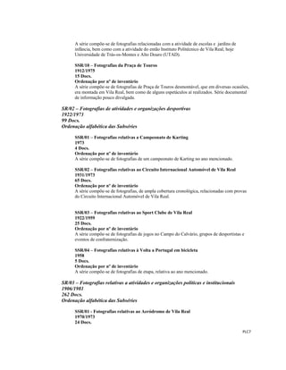  
 
PLC7 
 
A série compõe-se de fotografias relacionadas com a atividade de escolas e jardins de
infância, bem como com a atividade do então Instituto Politécnico de Vila Real, hoje
Universidade de Trás-os-Montes e Alto Douro (UTAD).
SSR/10 – Fotografias da Praça de Touros
1912/1975
15 Docs.
Ordenação por nº de inventário
A série compõe-se de fotografias de Praça de Touros desmontável, que em diversas ocasiões,
era montada em Vila Real, bem como de alguns espetáculos aí realizados. Série documental
de informação pouco divulgada.
SR/02 – Fotografias de atividades e organizações desportivas
1922/1973
99 Docs.
Ordenação alfabética das Subséries
SSR/01 – Fotografias relativas a Campeonato de Karting
1973
4 Docs.
Ordenação por nº de inventário
A série compõe-se de fotografias de um campeonato de Karting no ano mencionado.
SSR/02 – Fotografias relativas ao Circuito Internacional Automóvel de Vila Real
1931/1973
65 Docs.
Ordenação por nº de inventário
A série compõe-se de fotografias, de ampla cobertura cronológica, relacionadas com provas
do Circuito Internacional Automóvel de Vila Real.
SSR/03 – Fotografias relativas ao Sport Clube de Vila Real
1922/1959
25 Docs.
Ordenação por nº de inventário
A série compõe-se de fotografias de jogos no Campo do Calvário, grupos de desportistas e
eventos de confraternização.
SSR/04 – Fotografias relativas à Volta a Portugal em bicicleta
1958
5 Docs.
Ordenação por nº de inventário
A série compõe-se de fotografias de etapa, relativa ao ano mencionado.
SR/03 – Fotografias relativas a atividades e organizações políticas e institucionais
1906/1981
262 Docs.
Ordenação alfabética das Subséries
SSR/01 - Fotografias relativas ao Aeródromo de Vila Real
1970/1973
24 Docs.
 