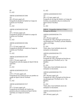 CAT108 
 
PT
Cx. 022
AMVR/ALM/D/B/02/03/3494
s/d
(86 x 88 mm); papel; p/b
Fotografia de desafio de futebol no Campo do
Calvário em Vila Real.
PT
Cx. 022
AMVR/ALM/D/B/02/03/3495
s/d
(65 x 110 mm); papel; p/b.
Fotografia de desafio de Futebol no campo do
Calvário em Vila Real.
PT
Cx. 022
AMVR/ALM/D/B/02/03/3496
s/d
(71 x 115 mm); papel; p/b.
Fotografia de desafio de Futebol no Campo do
Calvário em Vila Real.
PT
Cx. 022
AMVR/ALM/D/B/02/03/3507
(1922)
(126 x 176 mm); papel; p/b.
Fotografia de uma das equipas do Sport Club de
Vila Real.
PT
Cx. 022
AMVR/ALM/D/B/02/03/3515
s/d
(118 x 175 mm); papel; p/b.
Fotografia de um Torneio de tiro aos pombos no
campo do Sport Club de Vila Real.
PT
Cx. 022
AMVR/ALM/D/B/02/03/3517
s/d
(87 x 114 mm); papel; p/b.
Fotografia de um desafio de Futebol nos
primeiros dias de existência do Sport Club de
Vila Real, no Campo do Calvário.
PT
Cx. 022
AMVR/ALM/D/B/02/03/3523
s/d
(86 x 115 mm); papel; p/b.
Fotografia de um jogo de futebol, no Campo do
Calvário, nos primeiros dias de existência do
Sport Club de Vila Real.
PT
Cx. 022
SSR/04 – Fotografias relativas à Volta a
Portugal em Bicicleta
AMVR/ALM/D/B/02/04/1774
1958
(89 x 90 mm); papel; p/b.
Fotografia da volta a Portugal em bicicleta na
sua passagem por Vila Real, na Ponte Metálica
sobre o rio Corgo.
PT
Cx. 014
Título, data e local atribuído através de
anotações no documento.
AMVR/ALM/D/B/02/04/1775
1958
(89 x 90 mm); papel; p/b.
Fotografia da volta a Portugal em bicicleta na
sua passagem por Vila Real, na Av. 5 de
Outubro.
PT
Cx. 014
Título, data e local atribuído através de
anotações no documento.
AMVR/ALM/D/B/02/04/1776
1958
(89 x 90 mm); papel; p/b.
Fotografia da volta a Portugal em bicicleta na
sua passagem por Vila Real, na Av. 5 de
Outubro.
PT
Cx. 014
Título, data e local atribuído através de
anotações no documento.
AMVR/ALM/D/B/02/04/1777
1958
(89 x 90 mm); papel; p/b.
 
