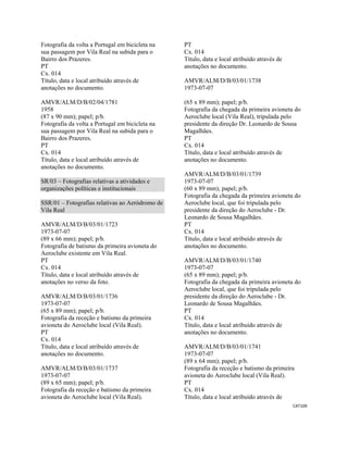 CAT109 
 
Fotografia da volta a Portugal em bicicleta na
sua passagem por Vila Real na subida para o
Bairro dos Prazeres.
PT
Cx. 014
Título, data e local atribuído através de
anotações no documento.
AMVR/ALM/D/B/02/04/1781
1958
(87 x 90 mm); papel; p/b.
Fotografia da volta a Portugal em bicicleta na
sua passagem por Vila Real na subida para o
Bairro dos Prazeres.
PT
Cx. 014
Título, data e local atribuído através de
anotações no documento.
SR/03 – Fotografias relativas a atividades e
organizações políticas e institucionais
SSR/01 – Fotografias relativas ao Aeródromo de
Vila Real
AMVR/ALM/D/B/03/01/1723
1973-07-07
(89 x 66 mm); papel; p/b.
Fotografia de batismo da primeira avioneta do
Aeroclube existente em Vila Real.
PT
Cx. 014
Título, data e local atribuído através de
anotações no verso da foto.
AMVR/ALM/D/B/03/01/1736
1973-07-07
(65 x 89 mm); papel; p/b.
Fotografia da receção e batismo da primeira
avioneta do Aeroclube local (Vila Real).
PT
Cx. 014
Título, data e local atribuído através de
anotações no documento.
AMVR/ALM/D/B/03/01/1737
1973-07-07
(89 x 65 mm); papel; p/b.
Fotografia da receção e batismo da primeira
avioneta do Aeroclube local (Vila Real).
PT
Cx. 014
Título, data e local atribuído através de
anotações no documento.
AMVR/ALM/D/B/03/01/1738
1973-07-07
(65 x 89 mm); papel; p/b.
Fotografia da chegada da primeira avioneta do
Aeroclube local (Vila Real), tripulada pelo
presidente da direção Dr. Leonardo de Sousa
Magalhães.
PT
Cx. 014
Título, data e local atribuído através de
anotações no documento.
AMVR/ALM/D/B/03/01/1739
1973-07-07
(60 x 89 mm); papel; p/b.
Fotografia da chegada da primeira avioneta do
Aeroclube local, que foi tripulada pelo
presidente da direção do Aeroclube - Dr.
Leonardo de Sousa Magalhães.
PT
Cx. 014
Título, data e local atribuído através de
anotações no documento.
AMVR/ALM/D/B/03/01/1740
1973-07-07
(65 x 89 mm); papel; p/b.
Fotografia da chegada da primeira avioneta do
Aeroclube local, que foi tripulada pelo
presidente da direção do Aeroclube - Dr.
Leonardo de Sousa Magalhães.
PT
Cx. 014
Título, data e local atribuído através de
anotações no documento.
AMVR/ALM/D/B/03/01/1741
1973-07-07
(89 x 64 mm); papel; p/b.
Fotografia da receção e batismo da primeira
avioneta do Aeroclube local (Vila Real).
PT
Cx. 014
Título, data e local atribuído através de
 