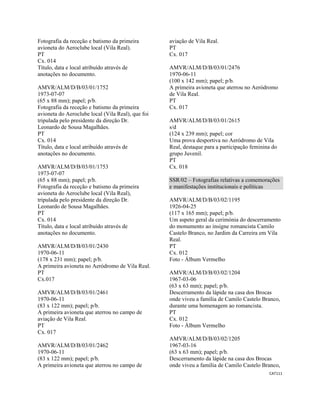 CAT111 
 
Fotografia da receção e batismo da primeira
avioneta do Aeroclube local (Vila Real).
PT
Cx. 014
Título, data e local atribuído através de
anotações no documento.
AMVR/ALM/D/B/03/01/1752
1973-07-07
(65 x 88 mm); papel; p/b.
Fotografia da receção e batismo da primeira
avioneta do Aeroclube local (Vila Real), que foi
tripulada pelo presidente da direção Dr.
Leonardo de Sousa Magalhães.
PT
Cx. 014
Título, data e local atribuído através de
anotações no documento.
AMVR/ALM/D/B/03/01/1753
1973-07-07
(65 x 88 mm); papel; p/b.
Fotografia da receção e batismo da primeira
avioneta do Aeroclube local (Vila Real),
tripulada pelo presidente da direção Dr.
Leonardo de Sousa Magalhães.
PT
Cx. 014
Título, data e local atribuído através de
anotações no documento.
AMVR/ALM/D/B/03/01/2430
1970-06-11
(178 x 231 mm); papel; p/b.
A primeira avioneta no Aeródromo de Vila Real.
PT
Cx.017
AMVR/ALM/D/B/03/01/2461
1970-06-11
(83 x 122 mm); papel; p/b.
A primeira avioneta que aterrou no campo de
aviação de Vila Real.
PT
Cx. 017
AMVR/ALM/D/B/03/01/2462
1970-06-11
(83 x 122 mm); papel; p/b.
A primeira avioneta que aterrou no campo de
aviação de Vila Real.
PT
Cx. 017
AMVR/ALM/D/B/03/01/2476
1970-06-11
(100 x 142 mm); papel; p/b.
A primeira avioneta que aterrou no Aeródromo
de Vila Real.
PT
Cx. 017
AMVR/ALM/D/B/03/01/2615
s/d
(124 x 239 mm); papel; cor
Uma prova desportiva no Aeródromo de Vila
Real, destaque para a participação feminina do
grupo Juvenil.
PT
Cx. 018
SSR/02 – Fotografias relativas a comemorações
e manifestações institucionais e políticas
AMVR/ALM/D/B/03/02/1195
1926-04-25
(117 x 165 mm); papel; p/b.
Um aspeto geral da cerimónia do descerramento
do monumento ao insigne romancista Camilo
Castelo Branco, no Jardim da Carreira em Vila
Real.
PT
Cx. 012
Foto - Álbum Vermelho
AMVR/ALM/D/B/03/02/1204
1967-03-06
(63 x 63 mm); papel; p/b.
Descerramento da lápide na casa dos Brocas
onde viveu a família de Camilo Castelo Branco,
durante uma homenagem ao romancista.
PT
Cx. 012
Foto - Álbum Vermelho
AMVR/ALM/D/B/03/02/1205
1967-03-16
(63 x 63 mm); papel; p/b.
Descerramento da lápide na casa dos Brocas
onde viveu a família de Camilo Castelo Branco,
 