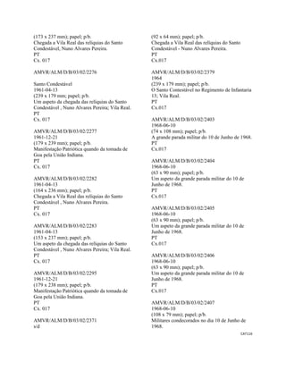 CAT116 
 
(173 x 237 mm); papel; p/b.
Chegada a Vila Real das relíquias do Santo
Condestável, Nuno Alvares Pereira.
PT
Cx. 017
AMVR/ALM/D/B/03/02/2276
Santo Condestável
1961-04-13
(239 x 179 mm; papel; p/b.
Um aspeto da chegada das relíquias do Santo
Condestável , Nuno Alvares Pereira; Vila Real.
PT
Cx. 017
AMVR/ALM/D/B/03/02/2277
1961-12-21
(179 x 239 mm); papel; p/b.
Manifestação Patriótica quando da tomada de
Goa pela União Indiana.
PT
Cx. 017
AMVR/ALM/D/B/03/02/2282
1961-04-13
(164 x 236 mm); papel; p/b.
Chegada a Vila Real das relíquias do Santo
Condestável , Nuno Alvares Pereira.
PT
Cx. 017
AMVR/ALM/D/B/03/02/2283
1961-04-13
(153 x 237 mm); papel; p/b.
Um aspeto da chegada das relíquias do Santo
Condestável , Nuno Alvares Pereira; Vila Real.
PT
Cx. 017
AMVR/ALM/D/B/03/02/2295
1961-12-21
(179 x 238 mm); papel; p/b.
Manifestação Patriótica quando da tomada de
Goa pela União Indiana.
PT
Cx. 017
AMVR/ALM/D/B/03/02/2371
s/d
(92 x 64 mm); papel; p/b.
Chegada a Vila Real das relíquias do Santo
Condestável - Nuno Alvares Pereira.
PT
Cx.017
AMVR/ALM/D/B/03/02/2379
1964
(239 x 179 mm); papel; p/b.
O Santo Contestável no Regimento de Infantaria
13; Vila Real.
PT
Cx.017
AMVR/ALM/D/B/03/02/2403
1968-06-10
(74 x 108 mm); papel; p/b.
A grande parada militar do 10 de Junho de 1968.
PT
Cx.017
AMVR/ALM/D/B/03/02/2404
1968-06-10
(63 x 90 mm); papel; p/b.
Um aspeto da grande parada militar do 10 de
Junho de 1968.
PT
Cx.017
AMVR/ALM/D/B/03/02/2405
1968-06-10
(63 x 90 mm); papel; p/b.
Um aspeto da grande parada militar do 10 de
Junho de 1968.
PT
Cx.017
AMVR/ALM/D/B/03/02/2406
1968-06-10
(63 x 90 mm); papel; p/b.
Um aspeto da grande parada militar do 10 de
Junho de 1968.
PT
Cx.017
AMVR/ALM/D/B/03/02/2407
1968-06-10
(108 x 79 mm); papel; p/b.
Militares condecorados no dia 10 de Junho de
1968.
 