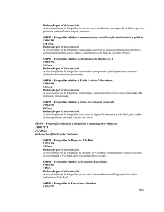  
 
PLC8 
 
Ordenação por nº de inventário
A série compõe-se de fotografias de aeronaves no aeródromo, com especial incidência para os
primeiros voos realizados naquela estrutura.
SSR/02 – Fotografias relativas a comemorações e manifestações institucionais e políticas
1906/1981
128 Docs.
Ordenação por nº de inventário
A série compõe-se de fotografias relacionadas com vários eventos institucionais e políticos,
com especial incidência nos eventos comemorativos do feito de Carvalho Araújo.
SSR/03 – Fotografias relativas ao Regimento de Infantaria 13
1910/1972
16 Docs.
Ordenação por nº de inventário
A série compõe-se de fotografias relacionadas com paradas, participações em eventos e
atividades da instituição mencionada.
SSR/04 – Fotografias relativas à União Artística Vilarealense
1960/1966
14 Docs.
Ordenação por nº de inventário
A série compõe-se de fotografais relacionadas, essencialmente, com récitas organizadas pela
instituição mencionada.
SSR/05 – Fotografias relativas a visitas de órgãos de soberania
1936/1979
80 Docs.
Ordenação por nº de inventário
A série compõe-se de fotografias das visitas de órgãos de soberania a Vila Real, por ocasião
de datas políticas, culturais e sociais de relevo.
SR/04 – Fotografias relativas a atividades e organizações religiosas
1900/1975
272 Docs.
Ordenação alfabética das Subséries
SSR/01 – Fotografias de Bispos de Vila Real
1957/1966
34 Docs.
Ordenação por nº de inventário
A série compõe-se de fotografias de prelados de Vila Real, nomeadamente relativas aos dias
da sua chegada a Vila Real, após a nomeação para o cargo.
SSR/02 – Fotografias relativas ao Congresso Eucarístico
1920/1924
4 Docs.
Ordenação por nº de inventário
A série compõe-se de fotografias em eventos relacionados com o Congresso Eucarístico
realizado em Vila Real.
SSR/03 – Fotografias de Cruzeiros e Alminhas
1965/1973
 