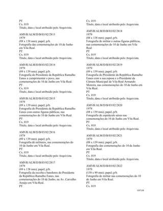 CAT118 
 
PT
Cx. 019
Título, data e local atribuído pelo Arquivista.
AMVR/ALM/D/B/03/02/2813
1979
(88 x 138 mm); papel; p/b.
Fotografia das comemorações do 10 de Junho
em Vila Real.
PT
Cx. 019
Título, data e local atribuído pelo Arquivista.
AMVR/ALM/D/B/03/02/2814
1979
(89 x 139 mm); papel; p/b.
Fotografia do Presidente da República Ramalho
Eanes a cumprimentar o povo, nas
comemorações do 10 de Junho em Vila Real.
PT
Cx. 019
Título, data e local atribuído pelo Arquivista.
AMVR/ALM/D/B/03/02/2815
1979
(89 x 139 mm); papel; p/b.
Fotografia do Presidente da República Ramalho
Eanes com outras figuras públicas, nas
comemorações do 10 de Junho em Vila Real.
PT
Cx. 019
Título, data e local atribuído pelo Arquivista.
AMVR/ALM/D/B/03/02/2816
1979
(89 x 139 mm); papel; p/b.
Fotografia de militares, nas comemorações do
10 de Junho em Vila Real.
PT
Cx. 019
Título, data e local atribuído pelo Arquivista.
AMVR/ALM/D/B/03/02/2817
1979
(89 x 138 mm); papel; p/b.
Fotografia da escolta e batedores do Presidente
da República Ramalho Eanes, nas
comemorações do 10 de Junho, na Av. Carvalho
Araújo em Vila Real.
PT
Cx. 019
Título, data e local atribuído pelo Arquivista.
AMVR/ALM/D/B/03/02/2818
1979
(88 x 138 mm); papel; p/b.
Fotografia de militar e outras figuras públicas,
nas comemorações do 10 de Junho em Vila
Real.
PT
Cx. 019
Título, data e local atribuído pelo Arquivista.
AMVR/ALM/D/B/03/02/2819
1979
(89 x 139 mm); papel; p/b.
Fotografia do Presidente da República Ramalho
Eanes com a sua esposa e o Presidente da
Câmara Municipal de Vila Real Armando
Moreira, nas comemorações do 10 de Junho em
Vila Real.
PT
Cx. 019
Título, data e local atribuído pelo Arquivista.
AMVR/ALM/D/B/03/02/2820
1979
(88 x 139 mm); papel; p/b.
Fotografia de espetáculo aéreo nas
comemorações do 10 de Junho em Vila Real.
PT
Cx. 019
Título, data e local atribuído pelo Arquivista.
AMVR/ALM/D/B/03/02/2821
1979
(88 x 139 mm); papel; p/b.
Fotografia das comemorações do 10 de Junho
em Vila Real.
PT
Cx. 019
Título, data e local atribuído pelo Arquivista.
AMVR/ALM/D/B/03/02/2822
1979
(138 x 89 mm); papel; p/b.
Fotografia de militar nas comemorações do 10
de Junho em Vila Real.
PT
Cx. 019
 