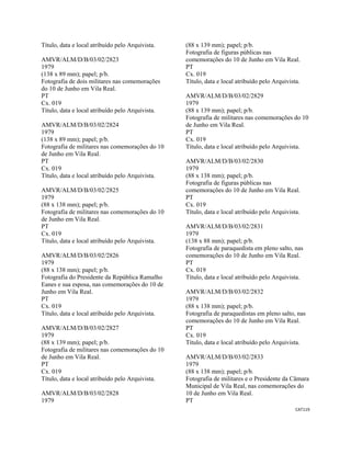 CAT119 
 
Título, data e local atribuído pelo Arquivista.
AMVR/ALM/D/B/03/02/2823
1979
(138 x 89 mm); papel; p/b.
Fotografia de dois militares nas comemorações
do 10 de Junho em Vila Real.
PT
Cx. 019
Título, data e local atribuído pelo Arquivista.
AMVR/ALM/D/B/03/02/2824
1979
(138 x 89 mm); papel; p/b.
Fotografia de militares nas comemorações do 10
de Junho em Vila Real.
PT
Cx. 019
Título, data e local atribuído pelo Arquivista.
AMVR/ALM/D/B/03/02/2825
1979
(88 x 138 mm); papel; p/b.
Fotografia de militares nas comemorações do 10
de Junho em Vila Real.
PT
Cx. 019
Título, data e local atribuído pelo Arquivista.
AMVR/ALM/D/B/03/02/2826
1979
(88 x 138 mm); papel; p/b.
Fotografia do Presidente da República Ramalho
Eanes e sua esposa, nas comemorações do 10 de
Junho em Vila Real.
PT
Cx. 019
Título, data e local atribuído pelo Arquivista.
AMVR/ALM/D/B/03/02/2827
1979
(88 x 139 mm); papel; p/b.
Fotografia de militares nas comemorações do 10
de Junho em Vila Real.
PT
Cx. 019
Título, data e local atribuído pelo Arquivista.
AMVR/ALM/D/B/03/02/2828
1979
(88 x 139 mm); papel; p/b.
Fotografia de figuras públicas nas
comemorações do 10 de Junho em Vila Real.
PT
Cx. 019
Título, data e local atribuído pelo Arquivista.
AMVR/ALM/D/B/03/02/2829
1979
(88 x 139 mm); papel; p/b.
Fotografia de militares nas comemorações do 10
de Junho em Vila Real.
PT
Cx. 019
Título, data e local atribuído pelo Arquivista.
AMVR/ALM/D/B/03/02/2830
1979
(88 x 138 mm); papel; p/b.
Fotografia de figuras públicas nas
comemorações do 10 de Junho em Vila Real.
PT
Cx. 019
Título, data e local atribuído pelo Arquivista.
AMVR/ALM/D/B/03/02/2831
1979
(138 x 88 mm); papel; p/b.
Fotografia de paraquedista em pleno salto, nas
comemorações do 10 de Junho em Vila Real.
PT
Cx. 019
Título, data e local atribuído pelo Arquivista.
AMVR/ALM/D/B/03/02/2832
1979
(88 x 138 mm); papel; p/b.
Fotografia de paraquedistas em pleno salto, nas
comemorações do 10 de Junho em Vila Real.
PT
Cx. 019
Título, data e local atribuído pelo Arquivista.
AMVR/ALM/D/B/03/02/2833
1979
(88 x 138 mm); papel; p/b.
Fotografia de militares e o Presidente da Câmara
Municipal de Vila Real, nas comemorações do
10 de Junho em Vila Real.
PT
 
