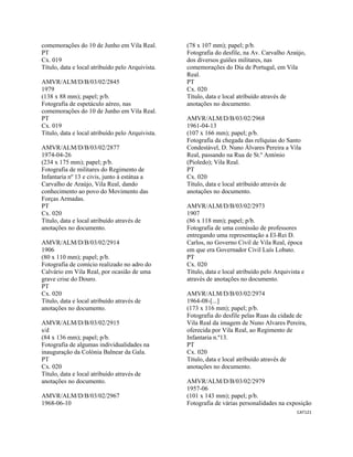 CAT121 
 
comemorações do 10 de Junho em Vila Real.
PT
Cx. 019
Título, data e local atribuído pelo Arquivista.
AMVR/ALM/D/B/03/02/2845
1979
(138 x 88 mm); papel; p/b.
Fotografia de espetáculo aéreo, nas
comemorações do 10 de Junho em Vila Real.
PT
Cx. 019
Título, data e local atribuído pelo Arquivista.
AMVR/ALM/D/B/03/02/2877
1974-04-26
(234 x 175 mm); papel; p/b.
Fotografia de militares do Regimento de
Infantaria nº 13 e civis, junto á estátua a
Carvalho de Araújo, Vila Real, dando
conhecimento ao povo do Movimento das
Forças Armadas.
PT
Cx. 020
Título, data e local atribuído através de
anotações no documento.
AMVR/ALM/D/B/03/02/2914
1906
(80 x 110 mm); papel; p/b.
Fotografia de comício realizado no adro do
Calvário em Vila Real, por ocasião de uma
grave crise do Douro.
PT
Cx. 020
Título, data e local atribuído através de
anotações no documento.
AMVR/ALM/D/B/03/02/2915
s/d
(84 x 136 mm); papel; p/b.
Fotografia de algumas individualidades na
inauguração da Colónia Balnear da Gala.
PT
Cx. 020
Título, data e local atribuído através de
anotações no documento.
AMVR/ALM/D/B/03/02/2967
1968-06-10
(78 x 107 mm); papel; p/b.
Fotografia do desfile, na Av. Carvalho Araújo,
dos diversos guiões militares, nas
comemorações do Dia de Portugal, em Vila
Real.
PT
Cx. 020
Título, data e local atribuído através de
anotações no documento.
AMVR/ALM/D/B/03/02/2968
1961-04-13
(107 x 166 mm); papel; p/b.
Fotografia da chegada das relíquias do Santo
Condestável, D. Nuno Álvares Pereira a Vila
Real, passando na Rua de St.º António
(Pioledo); Vila Real.
PT
Cx. 020
Título, data e local atribuído através de
anotações no documento.
AMVR/ALM/D/B/03/02/2973
1907
(86 x 118 mm); papel; p/b.
Fotografia de uma comissão de professores
entregando uma representação a El-Rei D.
Carlos, no Governo Civil de Vila Real, época
em que era Governador Civil Luís Lobato.
PT
Cx. 020
Título, data e local atribuído pelo Arquivista e
através de anotações no documento.
AMVR/ALM/D/B/03/02/2974
1964-08-[...]
(173 x 116 mm); papel; p/b.
Fotografia do desfile pelas Ruas da cidade de
Vila Real da imagem de Nuno Alvares Pereira,
oferecida por Vila Real, ao Regimento de
Infantaria n.º13.
PT
Cx. 020
Título, data e local atribuído através de
anotações no documento.
AMVR/ALM/D/B/03/02/2979
1957-06
(101 x 143 mm); papel; p/b.
Fotografia de várias personalidades na exposição
 