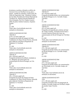CAT122 
 
de pintura e escultura, efetuada no edifício do
Governo Civil, em Vila Real: da esq. para a
direita - Achilles de Almeida, a tomar notas; Dr.
Otílio de Figueiredo; Engº.. Humberto Cardoso
de Carvalho, Presidente da Câmara Municipal de
Vila Real; Dr. António Feliciano Botelho da
Silva Fernandes, Prof. Dr. Cláudio Carneiro
(filho do pintos António Carneiro), Arquiteto
Guedes
PT
Cx. 020
Título, data e local atribuído através de
anotações no documento.
AMVR/ALM/D/B/03/02/2982
1964-08-31
(174 x 115 mm); papel; p/b.
Fotografia da receção da imagem do Santo
Condestável, D. Nuno Álvares Pereira, oferecida
pela cidade de Vila Real ao Regimento de
Infantaria 13; Vila Real.
PT
Cx. 020
Título, data e local atribuído através de
anotações no documento.
AMVR/ALM/D/B/03/02/2983
1968-06-10
(68 x 100 mm); papel; p/b.
Fotografia da bateria de artilharia, instalada na
Av. Marginal, que tomou parte nas
comemorações do Dia de Portugal, em Vila
Real.
PT
Cx. 020
Título, data e local atribuído através de
anotações no documento.
AMVR/ALM/D/B/03/02/2986
1964-08-31
(98 x 158 mm); papel; p/b.
Fotografia da receção da imagem do Santo
Condestável, D. Nuno Álvares Pereira, oferecida
pela cidade de Vila Real ao Regimento de
Infantaria 13; Vila Real.
PT
Cx. 020
Título, data e local atribuído através de
anotações no documento.
AMVR/ALM/D/B/03/02/3041
1968-06-10
(63 x 90 mm); papel; p/b.
Fotografia da parada militar, nas comemorações
do Dia de Portugal, na Av. Carvalho Araújo;
Vila Real.
PT
Cx. 020
AMVR/ALM/D/B/03/02/3042
1968-06-10
(93 x 63 mm); papel; p/b.
Fotografia, da esquerda para a direita, do Engº..
M. Cunha Coutinho, Armando Ferreira Setas e
Coronel Francisco Pereira da Costa, nas
comemorações do Dia de Portugal em Vila Real.
PT
Cx. 020
Título, data e local atribuído através de
anotações no documento.
AMVR/ALM/D/B/03/02/3043
1968-06-10
(78 x 104 mm); papel; p/b.
Fotografia da parada militar, nas comemorações
do Dia de Portugal, na Av. Carvalho Araújo;
Vila Real.
PT
Cx. 020
AMVR/ALM/D/B/03/02/3046
1968-06-10
(75 x 110 mm); papel; p/b.
Fotografia da parada militar, nas comemorações
do 10 de Junho, na Av. Carvalho Araújo, em
Vila Real.
PT
Cx. 020
Título, data e local atribuído através de
anotações no documento.
AMVR/ALM/D/B/03/02/3075
1924
(111 x 88 mm); papel; p/b.
Fotografia momentos antes da inauguração da
Estátua a Carvalho Araújo em Vila Real, criação
do escultor Anjos Teixeira.
PT
Cx. 020
 