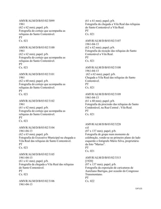 CAT123 
 
AMVR/ALM/D/B/03/02/3099
1961
(62 x 62 mm); papel; p/b.
Fotografia do cortejo que acompanha as
relíquias do Santo Contestável.
PT
Cx. 021
AMVR/ALM/D/B/03/02/3100
1961
(62 x 62 mm); papel; p/b.
Fotografia do cortejo que acompanha as
relíquias do Santo Contestável.
PT
Cx. 021
AMVR/ALM/D/B/03/02/3101
1961
(62 x 60 mm); papel; p/b.
Fotografia do cortejo que acompanha as
relíquias do Santo Contestável.
PT
Cx. 021
AMVR/ALM/D/B/03/02/3102
1961
(61 x 62 mm); papel; p/b.
Fotografia do cortejo que acompanha as
relíquias do Santo Contestável.
PT
Cx. 021
AMVR/ALM/D/B/03/02/3104
1961-04-13
(62 x 63 mm); papel; p/b.
Fotografia do Executivo Municipal na chegada a
Vila Real das relíquias do Santo Contestável.
PT
Cx. 021
AMVR/ALM/D/B/03/02/3105
1961-04-13
(61 x 61 mm); papel; p/b.
Fotografia da chegada a Vila Real das relíquias
do Santo Contestável.
PT
Cx. 021
AMVR/ALM/D/B/03/02/3106
1961-04-13
(61 x 61 mm); papel; p/b.
Fotografia da chegada a Vila Real das relíquias
do Santo Contestável a Vila Real.
PT
Cx. 021
AMVR/ALM/D/B/03/02/3107
1961-04-13
(62 x 62 mm); papel; p/b.
Fotografia da receção das relíquias do Santo
Contestável a Vila Real.
PT
Cx. 021
AMVR/ALM/D/B/03/02/3108
1961-04-13
(62 x 62 mm); papel; p/b.
Chegada a Vila Real das relíquias do Santo
Contestável.
PT
Cx. 021
AMVR/ALM/D/B/03/02/3109
1961-04-13
(61 x 60 mm); papel; p/b.
Fotografia da procissão das relíquias do Santo
Condestável, na Rua Central ; Vila Real.
PT
Cx. 021
AMVR/ALM/D/B/03/02/3228
s/d
(87 x 137 mm); papel; p/b.
Fotografia de grupo num momento de
celebração, vendo-se no primeiro plano do lado
esquerdo o fotógrafo Mário Silva, proprietário
da foto "Marius".
PT
Cx. 021
AMVR/ALM/D/B/03/02/3313
[1920]
(87 x 137 mm); papel; p/b.
Fotografia da exposição de caricaturas de
Aureliano Barrigas, por ocasião do Congresso
Transmontano.
PT
Cx. 022
 