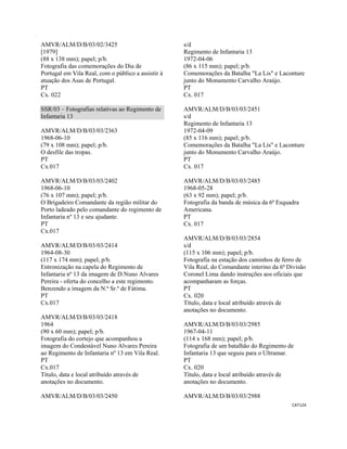 CAT124 
 
AMVR/ALM/D/B/03/02/3425
[1979]
(88 x 138 mm); papel; p/b.
Fotografia das comemorações do Dia de
Portugal em Vila Real, com o público a assistir à
atuação dos Asas de Portugal.
PT
Cx. 022
SSR/03 – Fotografias relativas ao Regimento de
Infantaria 13
AMVR/ALM/D/B/03/03/2363
1968-06-10
(79 x 108 mm); papel; p/b.
O desfile das tropas.
PT
Cx.017
AMVR/ALM/D/B/03/03/2402
1968-06-10
(76 x 107 mm); papel; p/b.
O Brigadeiro Comandante da região militar do
Porto ladeado pelo comandante do regimento de
Infantaria nº 13 e seu ajudante.
PT
Cx.017
AMVR/ALM/D/B/03/03/2414
1964-08-30
(117 x 174 mm); papel; p/b.
Entronização na capela do Regimento de
Infantaria nº 13 da imagem de D.Nuno Alvares
Pereira - oferta do concelho a este regimento.
Benzendo a imagem da N.ª Sr.ª de Fátima.
PT
Cx.017
AMVR/ALM/D/B/03/03/2418
1964
(90 x 60 mm); papel; p/b.
Fotografia do cortejo que acompanhou a
imagem do Condestável Nuno Alvares Pereira
ao Regimento de Infantaria nº 13 em Vila Real.
PT
Cx.017
Título, data e local atribuído através de
anotações no documento.
AMVR/ALM/D/B/03/03/2450
s/d
Regimento de Infantaria 13
1972-04-06
(86 x 115 mm); papel; p/b.
Comemorações da Batalha "La Lis" e Laconture
junto do Monumento Carvalho Araújo.
PT
Cx. 017
AMVR/ALM/D/B/03/03/2451
s/d
Regimento de Infantaria 13
1972-04-09
(85 x 116 mm); papel; p/b.
Comemorações da Batalha "La Lis" e Laconture
junto do Monumento Carvalho Araújo.
PT
Cx. 017
AMVR/ALM/D/B/03/03/2485
1968-05-28
(63 x 92 mm); papel; p/b.
Fotografia da banda de música da 6ª Esquadra
Americana.
PT
Cx. 017
AMVR/ALM/D/B/03/03/2854
s/d
(115 x 106 mm); papel; p/b.
Fotografia na estação dos caminhos de ferro de
Vila Real, do Comandante interino da 6ª Divisão
Coronel Lima dando instruções aos oficiais que
acompanharam as forças.
PT
Cx. 020
Título, data e local atribuído através de
anotações no documento.
AMVR/ALM/D/B/03/03/2985
1967-04-11
(114 x 168 mm); papel; p/b.
Fotografia de um batalhão do Regimento de
Infantaria 13 que seguiu para o Ultramar.
PT
Cx. 020
Título, data e local atribuído através de
anotações no documento.
AMVR/ALM/D/B/03/03/2988
 