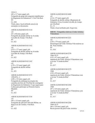 CAT125 
 
1910-11
(85 x 117 mm); papel; p/b.
Fotografia de grupo dos sargentos republicanos
do Regimento de Infantaria nº 13 de Vila Real.
PT
Cx. 020
Título, data e local atribuído através de
anotações no documento.
AMVR/ALM/D/B/03/03/3110
s/d
(61 x 60 mm); papel; p/b.
Fotografia de parada militar na Avenida
Carvalho de Araújo; Vila Real.
PT
Cx. 021
AMVR/ALM/D/B/03/03/3162
s/d
(115 x 177 mm); papel; p/b.
Fotografia de desfile militar na Avenida
Carvalho de Araújo; Vila Real.
PT
Cx. 021
AMVR/ALM/D/B/03/03/3182
s/d
(178 x 115 mm); papel; p/b.
Fotografia de desfile militar.
PT
Cx. 021
AMVR/ALM/D/B/03/03/3273
1926-05-[...]
(109 x 132 mm); papel; p/b.
Fotografia do embarque na estação dos
caminhos de ferro de Vila Real do contingente
do Regimento de Infantaria 13 que seguiu para
Lisboa para participar na Primeira Guerra
Mundial.
PT
Cx. 021
AMVR/ALM/D/B/03/03/3338
s/d
(84 x 133 mm); papel; p/b.
Fotografia da sede da 6ª Divisão Militar, na
Praça Luis de Camões; Vila Real.
PT
Cx. 022
AMVR/ALM/D/B/03/03/4480
s/d
(115x 177 mm); papel; p/b.
Fotografia de desfile militar, [Regimento de
Infantaria 13] na Avenida Carvalho de Araújo
em Vila Real.
Cx. 31
Título e local atribuído pelo Arquivista.
SSR/04 – Fotografias relativas à União Artística
Vilarealense
AMVR/ALM/D/B/03/04/2221
s/d
(129 x 179 mm); papel; p/b.
Homenagem da União Artística Vila-realense ao
Dr. Nuno Simões.
PT
Cx. 016
AMVR/ALM/D/B/03/04/2278
1966-10-31
(123 x 87 mm); papel; p/b.
espetáculo da União Artística Vilarealense com
a revista "A moda da Bila".
PT
Cx. 017
AMVR/ALM/D/B/03/04/2279
1960
(124 x 89 mm); papel; p/b.
espetáculo da União Artística Vilarealense com
a revista "A moda da Bila".
PT
Cx. 017
AMVR/ALM/D/B/03/04/2280
1960
(87 x 124 mm); papel; p/b.
espetáculo da União Artística Vilarealense com
a revista "A moda da Bila".
PT
Cx. 017
AMVR/ALM/D/B/03/04/2286
1960-10-31
(88 x 124 mm); papel; p/b.
Récita promovida pela União Artística
 