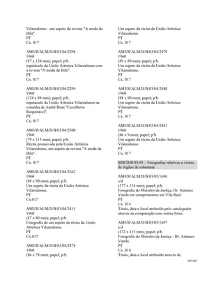 CAT126 
 
Vilarealense - um aspeto da revista "A moda da
Bila".
PT
Cx. 017
AMVR/ALM/D/B/03/04/2298
1960
(87 x 124 mm); papel; p/b.
espetáculo da União Artística Vilarealense com
a revista "A moda da Bila".
PT
Cx. 017
AMVR/ALM/D/B/03/04/2299
1960
(124 x 88 mm); papel; p/b.
espetáculo da União Artística Vilarealense na
comédia de André Brun "Cavalheiro
Respeitável".
PT
Cx. 017
AMVR/ALM/D/B/03/04/2300
1960
(79 x 113 mm); papel; p/b.
Récita promovida pela União Artística
Vilarealense, um aspeto da revista "A moda da
Bila".
PT
Cx. 017
AMVR/ALM/D/B/03/04/2362
1960
(88 x 90 mm); papel; p/b.
Um aspeto da récita da União Artística
Vilarealense.
PT
Cx.017
AMVR/ALM/D/B/03/04/2413
1960
(87 x 89 mm); papel; p/b.
Fotografia de um aspeto da récita da União
Artística Vilarealense.
PT
Cx.017
AMVR/ALM/D/B/03/04/2478
1960
(86 x 78 mm); papel; p/b.
Um aspeto da récita da União Artística
Vilarealense.
PT
Cx. 017
AMVR/ALM/D/B/03/04/2479
1960
(89 x 89 mm); papel; p/b.
Um aspeto da récita da União Artística
Vilarealense.
PT
Cx. 017
AMVR/ALM/D/B/03/04/2480
1960
(88 x 90 mm); papel; p/b.
Um aspeto da récita da União Artística
Vilarealense.
PT
Cx. 017
AMVR/ALM/D/B/03/04/2481
1960
(86 x 9 mm); papel; p/b.
Um aspeto da récita da União Artística
Vilarealense.
PT
Cx. 017
SSR/D/B/03/05 – Fotografias relativas a visitas
de órgãos de soberania
AMVR/ALM/D/B/03/05/1696
s/d
(177 x 116 mm); papel; p/b.
Fotografia do Ministro da Justiça, Dr. Antunes
Varela em cumprimentos em Vila Real.
PT
Cx. 014
Título, data e local atribuído pelo catalogador
através da comparação com outras fotos.
AMVR/ALM/D/B/03/05/1697
s/d
(172 x 115 mm); papel; p/b.
Fotografia do Ministro da Justiça - Dr. Antunes
Varela.
PT
Cx. 014
Título, data e local atribuído através de
 