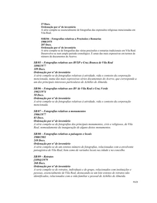  
 
PLC9 
 
27 Docs.
Ordenação por nº de inventário
A série compõe-se essencialmente de fotografias das expressões religiosas mencionadas em
Vila Real.
SSR/04 – Fotografias relativas a Procissões e Romarias
1900/1975
207 Docs.
Ordenação por nº de inventário
A série compõe-se de fotografias das várias procissões e romarias tradicionais em Vila Real.
Desenvolve-se num amplo período cronológico. É umas das mais expressivas em termos de
número de documentos do Acervo.
SR/05 – Fotografias relativas aos BVSP e Cruz Branca de Vila Real
1898/1977
189 Docs.
Ordenação por nº de inventário
A série compõe-se de fotografias relativas à atividade, vida e contexto da corporação
mencionada, numa das mais expressivas séries documentais do Acervo, que corresponde a
um dos principais interesses particulares de Achilles de Almeida.
SR/06 – Fotografias relativas aos BV de Vila Real e Cruz Verde
1902/1974
58 Docs.
Ordenação por nº de inventário
A série compõe-se de fotografias relativas à atividade, vida e contexto da corporação
mencionada.
SR/07 – Fotografias relativas a monumentos
1906/1977
85 Docs.
Ordenação por nº de inventário
A série compõe-se de fotografias dos principais monumentos, civis e religiosos, de Vila
Real, nomeadamente da inauguração de alguns destes monumentos.
SR/08 – Fotografias relativas a paisagens e locais
1900/1981
249 Docs.
Ordenação por nº de inventário
A série compõe-se de um extenso número de fotografias, relacionadas com a envolvente
paisagística de Vila Real, bem como de variados locais na cidade e no concelho.
SR/09 – Retratos
[1894]/1979
268 Docs.
Ordenação por nº de inventário
A serie compõe-se de retratos, individuais e de grupo, relacionados com instituições e
pessoas, essencialmente de Vila Real, destacando-se um lote extenso de retratos não
identificados, relacionados com a vida familiar e pessoal de Achilles de Almeida.
 