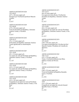 CAT131 
 
AMVR/ALM/D/B/03/05/2428
1971-04-03
(227 x 180 mm); papel; p/b.
Passagem por Vila Real do professor Marcelo
Caetano.
PT
Cx.017
AMVR/ALM/D/B/03/05/2429
1971-04-04
(179 x 238 mm); papel; p/b.
Visita do Presidente da República, Almirante
Américo Tomás, a Vila Real.
PT
Cx.017
AMVR/ALM/D/B/03/05/2452
1970-10-12
(79 x 113 mm); papel; p/b.
O Presidente da República Almirante Américo
Tomás agradecendo as manifestações.
PT
Cx. 017
AMVR/ALM/D/B/03/05/2467
1971-10-04
(85 x 116 mm); papel; p/b.
Um aspeto da visita do Presidente da República,
Almirante Américo Tomás, a Vila Real.
PT
Cx. 017
AMVR/ALM/D/B/03/05/2468
1971-10-04
(101 x 112 mm); papel; p/b.
Um aspeto da visita do Presidente da República,
Almirante Américo Tomás, a Vila Real.
PT
Cx. 017
AMVR/ALM/D/B/03/05/2469
1971-10-05
(101 x 142 mm); papel; p/b.
Fotografia de um aspeto da visita do Presidente
da República, Almirante Américo Tomás, a Vila
Real.
PT
Cx. 017
AMVR/ALM/D/B/03/05/2471
1971-10-14
(60 x 85 mm); papel; p/b.
Um aspeto da visita oficial a Vila Real do
Presidente da Republica, Almirante Américo
Tomás.
PT
Cx. 017
AMVR/ALM/D/B/03/05/2473
1971-10-04
(84 x 115 mm); papel; p/b.
Fotografia de um aspeto da visita do Presidente
da República, Almirante Américo Tomás, a Vila
Real.
PT
Cx. 017
AMVR/ALM/D/B/03/05/2474
1971-04-03
(104 x 146 mm); papel; p/b.
Um aspeto da passagem por Vila Real do Prof.
Marcelo Caetano- Presidente do Conselho de
Ministros.
PT
Cx. 017
AMVR/ALM/D/B/03/05/2565
1961-12-12
(221 x 174 mm); papel; p/b.
Visita a Vila Real do Ministro das Obras
Públicas Arantes de Oliveira.
PT
Cx. 018
AMVR/ALM/D/B/03/05/2602
1979
(140 x 219 mm); papel; p/b.
Visita do Presidente da República Ramalho
Eanes a Vila Real.
PT
Cx. 018
AMVR/ALM/D/B/03/05/2618
1979
(151 x 224 mm); papel; p/b
Fotografia de um aspeto da visita do General
Ramalho Eanes a Vila Real.
PT
Cx. 018
 