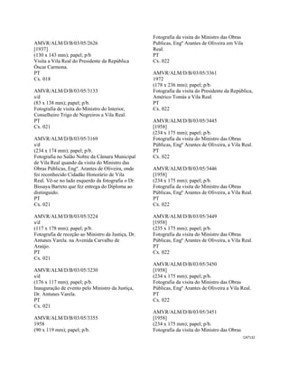 CAT132 
 
AMVR/ALM/D/B/03/05/2626
[1937]
(130 x 143 mm); papel; p/b
Visita a Vila Real do Presidente da República
Óscar Carmona.
PT
Cx. 018
AMVR/ALM/D/B/03/05/3133
s/d
(83 x 138 mm); papel; p/b.
Fotografia de visita do Ministro do Interior,
Conselheiro Trigo de Negreiros a Vila Real.
PT
Cx. 021
AMVR/ALM/D/B/03/05/3169
s/d
(234 x 174 mm); papel; p/b.
Fotografia no Salão Nobre da Câmara Municipal
de Vila Real quando da visita do Ministro das
Obras Públicas, Engº. Arantes de Oliveira, onde
foi reconhecido Cidadão Honorário de Vila
Real. Vê-se no lado esquerdo da fotografia o Dr.
Bissaya Barreto que fez entrega do Diploma ao
distinguido.
PT
Cx. 021
AMVR/ALM/D/B/03/05/3224
s/d
(117 x 178 mm); papel; p/b.
Fotografia de receção ao Ministro da Justiça, Dr.
Antunes Varela. na Avenida Carvalho de
Araújo.
PT
Cx. 021
AMVR/ALM/D/B/03/05/3230
s/d
(176 x 117 mm); papel; p/b.
Inauguração de evento pelo Ministro da Justiça,
Dr. Antunes Varela.
PT
Cx. 021
AMVR/ALM/D/B/03/05/3355
1958
(90 x 119 mm); papel; p/b.
Fotografia da visita do Ministro das Obras
Publicas, Engº Arantes de Oliveira em Vila
Real.
PT
Cx. 022
AMVR/ALM/D/B/03/05/3361
1972
(178 x 236 mm); papel; p/b.
Fotografia da visita do Presidente da República,
Américo Tomás a Vila Real.
PT
Cx. 022
AMVR/ALM/D/B/03/05/3445
[1958]
(234 x 175 mm); papel; p/b.
Fotografia da visita do Ministro das Obras
Públicas, Engº Arantes de Oliveira, a Vila Real.
PT
Cx. 022
AMVR/ALM/D/B/03/05/3446
[1958]
(234 x 175 mm); papel; p/b.
Fotografia da visita do Ministro das Obras
Públicas, Engº Arantes de Oliveira, a Vila Real.
PT
Cx. 022
AMVR/ALM/D/B/03/05/3449
[1958]
(235 x 175 mm); papel; p/b.
Fotografia da visita do Ministro das Obras
Públicas, Engº Arantes de Oliveira, a Vila Real.
PT
Cx. 022
AMVR/ALM/D/B/03/05/3450
[1958]
(234 x 175 mm); papel; p/b.
Fotografia da visita do Ministro das Obras
Públicas, Engº Arantes de Oliveira a Vila Real.
PT
Cx. 022
AMVR/ALM/D/B/03/05/3451
[1958]
(234 x 175 mm); papel; p/b.
Fotografia da visita do Ministro das Obras
 