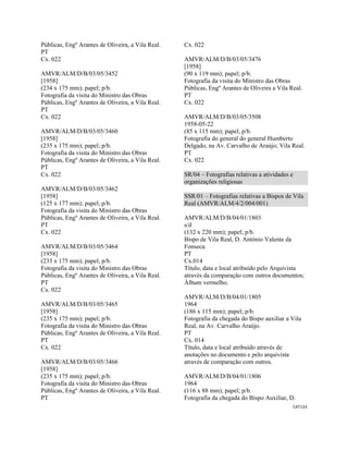 CAT133 
 
Públicas, Engº Arantes de Oliveira, a Vila Real.
PT
Cx. 022
AMVR/ALM/D/B/03/05/3452
[1958]
(234 x 175 mm); papel; p/b.
Fotografia da visita do Ministro das Obras
Públicas, Engº Arantes de Oliveira, a Vila Real.
PT
Cx. 022
AMVR/ALM/D/B/03/05/3460
[1958]
(235 x 175 mm); papel; p/b.
Fotografia da visita do Ministro das Obras
Públicas, Engº Arantes de Oliveira, a Vila Real.
PT
Cx. 022
AMVR/ALM/D/B/03/05/3462
[1958]
(125 x 177 mm); papel; p/b.
Fotografia da visita do Ministro das Obras
Públicas, Engº Arantes de Oliveira, a Vila Real.
PT
Cx. 022
AMVR/ALM/D/B/03/05/3464
[1958]
(233 x 175 mm); papel; p/b.
Fotografia da visita do Ministro das Obras
Públicas, Engº Arantes de Oliveira, a Vila Real.
PT
Cx. 022
AMVR/ALM/D/B/03/05/3465
[1958]
(235 x 175 mm); papel; p/b.
Fotografia da visita do Ministro das Obras
Públicas, Engº Arantes de Oliveira, a Vila Real.
PT
Cx. 022
AMVR/ALM/D/B/03/05/3466
[1958]
(235 x 175 mm); papel; p/b.
Fotografia da visita do Ministro das Obras
Públicas, Engº Arantes de Oliveira, a Vila Real.
PT
Cx. 022
AMVR/ALM/D/B/03/05/3476
[1958]
(90 x 119 mm); papel; p/b.
Fotografia da visita do Ministro das Obras
Públicas, Engº Arantes de Oliveira a Vila Real.
PT
Cx. 022
AMVR/ALM/D/B/03/05/3508
1958-05-22
(85 x 115 mm); papel; p/b.
Fotografia do general do general Humberto
Delgado, na Av. Carvalho de Araújo; Vila Real.
PT
Cx. 022
SR/04 – Fotografias relativas a atividades e
organizações religiosas
SSR/01 – Fotografias relativas a Bispos de Vila
Real (AMVR/ALM/4/2/004/001)
AMVR/ALM/D/B/04/01/1803
s/d
(132 x 220 mm); papel; p/b.
Bispo de Vila Real, D. António Valente da
Fonseca.
PT
Cx.014
Título, data e local atribuído pelo Arquivista
através da comparação com outros documentos;
Álbum vermelho.
AMVR/ALM/D/B/04/01/1805
1964
(186 x 115 mm); papel; p/b.
Fotografia da chegada do Bispo auxiliar a Vila
Real, na Av. Carvalho Araújo.
PT
Cx. 014
Título, data e local atribuído através de
anotações no documento e pelo arquivista
através de comparação com outros.
AMVR/ALM/D/B/04/01/1806
1964
(116 x 88 mm); papel; p/b.
Fotografia da chegada do Bispo Auxiliar, D.
 