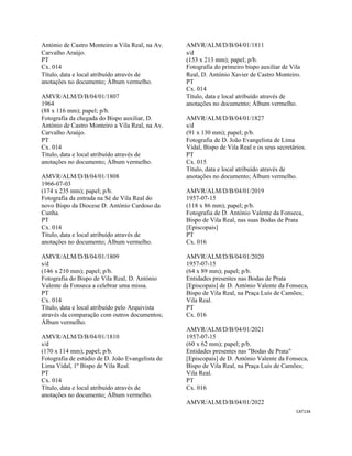 CAT134 
 
António de Castro Monteiro a Vila Real, na Av.
Carvalho Araújo.
PT
Cx. 014
Título, data e local atribuído através de
anotações no documento; Álbum vermelho.
AMVR/ALM/D/B/04/01/1807
1964
(88 x 116 mm); papel; p/b.
Fotografia da chegada do Bispo auxiliar, D.
António de Castro Monteiro a Vila Real, na Av.
Carvalho Araújo.
PT
Cx. 014
Título, data e local atribuído através de
anotações no documento; Álbum vermelho.
AMVR/ALM/D/B/04/01/1808
1966-07-03
(174 x 235 mm); papel; p/b.
Fotografia da entrada na Sé de Vila Real do
novo Bispo da Diocese D. António Cardoso da
Cunha.
PT
Cx. 014
Título, data e local atribuído através de
anotações no documento; Álbum vermelho.
AMVR/ALM/D/B/04/01/1809
s/d
(146 x 210 mm); papel; p/b.
Fotografia do Bispo de Vila Real, D. António
Valente da Fonseca a celebrar uma missa.
PT
Cx. 014
Título, data e local atribuído pelo Arquivista
através da comparação com outros documentos;
Álbum vermelho.
AMVR/ALM/D/B/04/01/1810
s/d
(170 x 114 mm); papel; p/b.
Fotografia de estúdio de D. João Evangelista de
Lima Vidal, 1º Bispo de Vila Real.
PT
Cx. 014
Título, data e local atribuído através de
anotações no documento; Álbum vermelho.
AMVR/ALM/D/B/04/01/1811
s/d
(153 x 213 mm); papel; p/b.
Fotografia do primeiro bispo auxiliar de Vila
Real, D. António Xavier de Castro Monteiro.
PT
Cx. 014
Título, data e local atribuído através de
anotações no documento; Álbum vermelho.
AMVR/ALM/D/B/04/01/1827
s/d
(91 x 130 mm); papel; p/b.
Fotografia de D. João Evangelista de Lima
Vidal, Bispo de Vila Real e os seus secretários.
PT
Cx. 015
Título, data e local atribuído através de
anotações no documento; Álbum vermelho.
AMVR/ALM/D/B/04/01/2019
1957-07-15
(118 x 86 mm); papel; p/b.
Fotografia de D. António Valente da Fonseca,
Bispo de Vila Real, nas suas Bodas de Prata
[Episcopais]
PT
Cx. 016
AMVR/ALM/D/B/04/01/2020
1957-07-15
(64 x 89 mm); papel; p/b.
Entidades presentes nas Bodas de Prata
[Episcopais] de D. António Valente da Fonseca,
Bispo de Vila Real, na Praça Luís de Camões;
Vila Real.
PT
Cx. 016
AMVR/ALM/D/B/04/01/2021
1957-07-15
(60 x 62 mm); papel; p/b.
Entidades presentes nas "Bodas de Prata"
[Episcopais] de D. António Valente da Fonseca,
Bispo de Vila Real, na Praça Luís de Camões;
Vila Real.
PT
Cx. 016
AMVR/ALM/D/B/04/01/2022
 