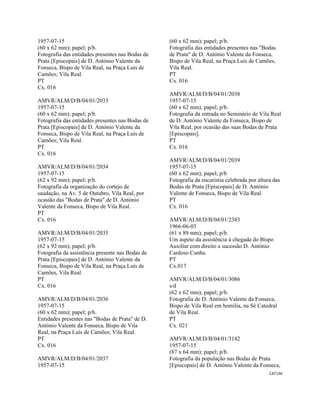 CAT136 
 
1957-07-15
(60 x 62 mm); papel; p/b.
Fotografia das entidades presentes nas Bodas de
Prata [Episcopais] de D. António Valente da
Fonseca, Bispo de Vila Real, na Praça Luís de
Camões; Vila Real.
PT
Cx. 016
AMVR/ALM/D/B/04/01/2033
1957-07-15
(60 x 62 mm); papel; p/b.
Fotografia das entidades presentes nas Bodas de
Prata [Episcopais] de D. António Valente da
Fonseca, Bispo de Vila Real, na Praça Luís de
Camões; Vila Real.
PT
Cx. 016
AMVR/ALM/D/B/04/01/2034
1957-07-15
(62 x 92 mm); papel; p/b.
Fotografia da organização do cortejo de
saudação, na Av. 5 de Outubro, Vila Real, por
ocasião das "Bodas de Prata" de D. António
Valente da Fonseca, Bispo de Vila Real.
PT
Cx. 016
AMVR/ALM/D/B/04/01/2035
1957-07-15
(62 x 92 mm); papel; p/b.
Fotografia da assistência presente nas Bodas de
Prata [Episcopais] de D. António Valente da
Fonseca, Bispo de Vila Real, na Praça Luís de
Camões, Vila Real.
PT
Cx. 016
AMVR/ALM/D/B/04/01/2036
1957-07-15
(60 x 62 mm); papel; p/b.
Entidades presentes nas "Bodas de Prata" de D.
António Valente da Fonseca, Bispo de Vila
Real, na Praça Luís de Camões; Vila Real.
PT
Cx. 016
AMVR/ALM/D/B/04/01/2037
1957-07-15
(60 x 62 mm); papel; p/b.
Fotografia das entidades presentes nas "Bodas
de Prata" de D. António Valente da Fonseca,
Bispo de Vila Real, na Praça Luís de Camões,
Vila Real.
PT
Cx. 016
AMVR/ALM/D/B/04/01/2038
1957-07-15
(60 x 62 mm); papel; p/b.
Fotografia da entrada no Seminário de Vila Real
de D. António Valente da Fonseca, Bispo de
Vila Real, por ocasião das suas Bodas de Prata
[Episcopais].
PT
Cx. 016
AMVR/ALM/D/B/04/01/2039
1957-07-15
(60 x 62 mm); papel; p/b
Fotografia da eucaristia celebrada por altura das
Bodas de Prata [Episcopais] de D. António
Valente de Fonseca, Bispo de Vila Real.
PT
Cx. 016
AMVR/ALM/D/B/04/01/2383
1966-06-03
(61 x 89 mm); papel; p/b.
Um aspeto da assistência á chegada do Bispo
Auxiliar com direito a sucessão D. António
Cardoso Cunha.
PT
Cx.017
AMVR/ALM/D/B/04/01/3086
s/d
(62 x 62 mm); papel; p/b.
Fotografia de D. António Valente da Fonseca,
Bispo de Vila Real em homilia, na Sé Catedral
de Vila Real.
PT
Cx. 021
AMVR/ALM/D/B/04/01/3142
1957-07-15
(87 x 64 mm); papel; p/b.
Fotografia da população nas Bodas de Prata
[Episcopais] de D. António Valente da Fonseca,
 