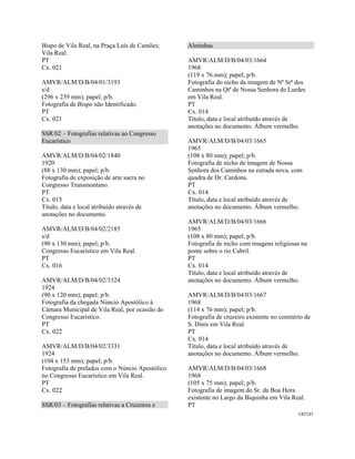 CAT137 
 
Bispo de Vila Real, na Praça Luís de Camões;
Vila Real.
PT
Cx. 021
AMVR/ALM/D/B/04/01/3193
s/d
(296 x 239 mm); papel; p/b.
Fotografia de Bispo não Identificado.
PT
Cx. 021
SSR/02 – Fotografias relativas ao Congresso
Eucarístico
AMVR/ALM/D/B/04/02/1840
1920
(88 x 130 mm); papel; p/b.
Fotografia de exposição de arte sacra no
Congresso Transmontano.
PT
Cx. 015
Título, data e local atribuído através de
anotações no documento.
AMVR/ALM/D/B/04/02/2185
s/d
(90 x 130 mm); papel; p/b.
Congresso Eucarístico em Vila Real.
PT
Cx. 016
AMVR/ALM/D/B/04/02/3324
1924
(90 x 120 mm); papel; p/b.
Fotografia da chegada Núncio Apostólico à
Câmara Municipal de Vila Real, por ocasião do
Congresso Eucarístico.
PT
Cx. 022
AMVR/ALM/D/B/04/02/3331
1924
(104 x 153 mm); papel; p/b.
Fotografia de prelados com o Núncio Apostólico
no Congresso Eucarístico em Vila Real.
PT
Cx. 022
SSR/03 – Fotografias relativas a Cruzeiros e
Alminhas
AMVR/ALM/D/B/04/03/1664
1968
(119 x 76.mm); papel; p/b.
Fotografia do nicho da imagem de Nª Srª dos
Caminhos na Qtª de Nossa Senhora de Lurdes
em Vila Real.
PT
Cx. 014
Título, data e local atribuído através de
anotações no documento. Álbum vermelho.
AMVR/ALM/D/B/04/03/1665
1965
(108 x 80 mm); papel; p/b.
Fotografia de nicho de imagem de Nossa
Senhora dos Caminhos na estrada nova, com
quadra de Dr. Cardona.
PT
Cx. 014
Título, data e local atribuído através de
anotações no documento. Álbum vermelho.
AMVR/ALM/D/B/04/03/1666
1965
(108 x 80 mm); papel; p/b.
Fotografia de nicho com imagens religiosas na
ponte sobre o rio Cabril.
PT
Cx. 014
Título, data e local atribuído através de
anotações no documento. Álbum vermelho.
AMVR/ALM/D/B/04/03/1667
1968
(114 x 76 mm); papel; p/b.
Fotografia de cruzeiro existente no cemitério de
S. Dinis em Vila Real.
PT
Cx. 014
Título, data e local atribuído através de
anotações no documento. Álbum vermelho.
AMVR/ALM/D/B/04/03/1668
1968
(105 x 75 mm); papel; p/b.
Fotografia de imagem do Sr. da Boa Hora
existente no Largo da Biquinha em Vila Real.
PT
 