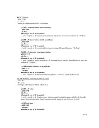  
 
PLC10 
 
SSC/C – Postais
[1890/1979]
271 Docs.
Ordenação alfabética das Séries e Subséries
SR/01 – Postais relativos a monumentos
1904/1983
70 Docs.
Ordenação por nº de inventário
A série compõe-se de postais essencialmente relativos a monumentos e sítios de Vila Real.
SR/02 – Postais relativos à vida quotidiana
1903/1980
31 Docs.
Ordenação por nº de inventário
A série compõe-se de postais relativos a aspetos da vida quotidiana em Vila Real.
SR/03 – Postais com vistas panorâmicas
[1890]/1979
42 Docs.
Ordenação por nº de inventário
A série compõe-se, maioritariamente, de postais relativos a vistas panorâmicas ao redor da
cidade de Vila Real.
SR/04 - Postais relativos ao urbanismo
1903/1972
128 Docs.
Ordenação por nº de inventário
A série compõe-se de postais relativos a artérias e locais da cidade de Vila Real.
SSC/D - Boletins, jornais e recortes de jornal
1888/1982
1083 Docs.
Ordenação alfabética das Séries e Subséries
SR/01 – Boletins
1891/1978
88 Docs.
Ordenação por nº de inventário
A série compõe-se de boletins, maioritariamente de instituições a que Achilles de Almeida
esteve institucionalmente ligado, ou que eram do seu particular interesse pessoal.
SR/02 - Jornais
1888/1982
580 Docs.
Ordenação por nº de inventário
 