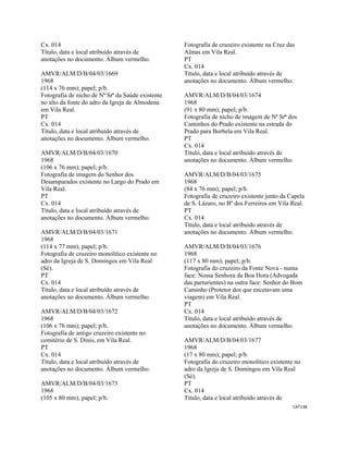 CAT138 
 
Cx. 014
Título, data e local atribuído através de
anotações no documento. Álbum vermelho.
AMVR/ALM/D/B/04/03/1669
1968
(114 x 76 mm); papel; p/b.
Fotografia de nicho de Nª Srª da Saúde existente
no alto da fonte do adro da Igreja de Almodena
em Vila Real.
PT
Cx. 014
Título, data e local atribuído através de
anotações no documento. Álbum vermelho.
AMVR/ALM/D/B/04/03/1670
1968
(106 x 76 mm); papel; p/b.
Fotografia de imagem do Senhor dos
Desamparados existente no Largo do Prado em
Vila Real.
PT
Cx. 014
Título, data e local atribuído através de
anotações no documento. Álbum vermelho.
AMVR/ALM/D/B/04/03/1671
1968
(114 x 77 mm); papel; p/b.
Fotografia de cruzeiro monolítico existente no
adro da Igreja de S. Domingos em Vila Real
(Sé).
PT
Cx. 014
Título, data e local atribuído através de
anotações no documento. Álbum vermelho.
AMVR/ALM/D/B/04/03/1672
1968
(106 x 76 mm); papel; p/b.
Fotografia de antigo cruzeiro existente no
cemitério de S. Dinis, em Vila Real.
PT
Cx. 014
Título, data e local atribuído através de
anotações no documento. Álbum vermelho.
AMVR/ALM/D/B/04/03/1673
1968
(105 x 80 mm); papel; p/b.
Fotografia de cruzeiro existente na Cruz das
Almas em Vila Real.
PT
Cx. 014
Título, data e local atribuído através de
anotações no documento. Álbum vermelho.
AMVR/ALM/D/B/04/03/1674
1968
(91 x 80 mm); papel; p/b.
Fotografia de nicho de imagem de Nª Srª dos
Caminhos do Prado existente na estrada do
Prado para Borbela em Vila Real.
PT
Cx. 014
Título, data e local atribuído através de
anotações no documento. Álbum vermelho.
AMVR/ALM/D/B/04/03/1675
1968
(84 x 76 mm); papel; p/b.
Fotografia de cruzeiro existente junto da Capela
de S. Lázaro, no Bº dos Ferreiros em Vila Real.
PT
Cx. 014
Título, data e local atribuído através de
anotações no documento. Álbum vermelho.
AMVR/ALM/D/B/04/03/1676
1968
(117 x 80 mm); papel; p/b.
Fotografia do cruzeiro da Fonte Nova - numa
face: Nossa Senhora da Boa Hora (Advogada
das parturientes) na outra face: Senhor do Bom
Caminho (Protetor dos que encetavam uma
viagem) em Vila Real.
PT
Cx. 014
Título, data e local atribuído através de
anotações no documento. Álbum vermelho.
AMVR/ALM/D/B/04/03/1677
1968
(17 x 80 mm); papel; p/b.
Fotografia do cruzeiro monolítico existente no
adro da Igreja de S. Domingos em Vila Real
(Sé).
PT
Cx. 014
Título, data e local atribuído através de
 