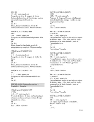 CAT140 
 
1969-10
(78 x 111 mm); papel; p/b.
Fotografia de nicho de imagem de Nossa
Senhora da Conceição da Carreira, que encima
tem uma fonte estilo D. João V.
PT
Cx. 014
Título, data e local atribuído através de
anotações no verso da foto. Álbum vermelho.
AMVR/ALM/D/B/04/03/1688
1965
(108 x 79 mm); papel; p/b.
Fotografia de cruzeiro dos três lagares em Vila
Real.
PT
Cx. 014
Título, data e local atribuído através de
anotações no verso da foto. Álbum vermelho.
AMVR/ALM/D/B/04/03/1691
1973
(116 x 86.mm); papel; p/b.
Fotografia de nicho de imagem do Senhor da
Cerca
PT
Cx. 014
Título, data e local atribuído através de
anotações no verso da foto. Álbum vermelho.
AMVR/ALM/D/B/04/03/3217
s/d
(113 x 77 mm); papel; p/b.
Fotografia de um cruzeiro não identificado.
PT
Cx. 021
SSR/D/B/04/04 – Fotografias relativas a
Procissões e Romarias
AMVR/ALM/D/B/04/04/1177
(1950)
(126 x 175 mm); papel; p/b
Procissão do Corpo de Deus em Vila Real, por
altura do desfile das crianças vestidas de anjo
integradas no cortejo.
PT
Cx. 012
Foto - Álbum Vermelho
AMVR/ALM/D/B/04/04/1178
(1950)
(115 x 175 mm); papel; p/b.
Procissão do Corpo de Deus em Vila Real, por
altura do desfile das crianças vestidas de anjo
integradas no cortejo.
PT
Cx. 012
Foto - Álbum Vermelho
AMVR/ALM/D/B/04/04/1191
1970-03-07
(84 x 85 mm); papel; p/b.
Fotografia de um aspeto da procissão do enterro
do Senhor, Sexta - Feira Santa em Vila Real, a
passar na Rua de Santo António , junto ao
Campo do Calvário.
PT
Cx. 012
Foto - Álbum Vermelho
AMVR/ALM/D/B/04/04/1192
1970-03-27
(85 x 84 mm); papel; p/b.
Fotografia de um aspeto da procissão do enterro
do Senhor, Sexta - Feira Santa em Vila Real, a
passar na Rua de Santo António, junto ao
Campo do Calvário.
PT
Cx. 012
Foto - Álbum Vermelho
AMVR/ALM/D/B/04/04/1193
1970-03-27
(85 x 84 mm); papel; p/b.
Fotografia de um aspeto da procissão do enterro
do Senhor, Sexta - Feira Santa em Vila Real, a
passar na Rua de Santo António , junto ao
Campo do Calvário.
PT
Cx. 012
Foto - Álbum Vermelho
AMVR/ALM/D/B/04/04/1480
1960
(56 x 56 mm); papel; p/b.
Um aspeto da procissão em honra de Sto.
António em Vila Real
PT
Cx. 013
 