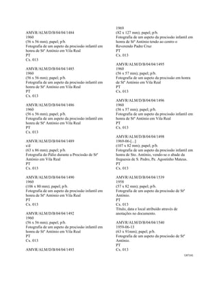 CAT141 
 
AMVR/ALM/D/B/04/04/1484
1960
(56 x 56 mm); papel; p/b.
Fotografia de um aspeto da procissão infantil em
honra de Stº António em Vila Real
PT
Cx. 013
AMVR/ALM/D/B/04/04/1485
1960
(56 x 56 mm); papel; p/b.
Fotografia de um aspeto da procissão infantil em
honra de Stº António em Vila Real
PT
Cx. 013
AMVR/ALM/D/B/04/04/1486
1960
(56 x 56 mm); papel; p/b.
Fotografia de um aspeto da procissão infantil em
honra de Stº António em Vila Real
PT
Cx. 013
AMVR/ALM/D/B/04/04/1489
s/d
(63 x 86 mm); papel; p/b.
Fotografia do Pálio durante a Procissão de Stº
António em Vila Real
PT
Cx. 013
AMVR/ALM/D/B/04/04/1490
1960
(106 x 80 mm); papel; p/b.
Fotografia de um aspeto da procissão infantil em
honra de Stº António em Vila Real
PT
Cx. 013
AMVR/ALM/D/B/04/04/1492
1960
(56 x 56 mm); papel; p/b.
Fotografia de um aspeto da procissão infantil em
honra de Stº António em Vila Real
PT
Cx. 013
AMVR/ALM/D/B/04/04/1493
1969
(82 x 127 mm); papel; p/b.
Fotografia de um aspeto da procissão infantil em
honra de Stº António tendo ao centro o
Reverendo Padre Cruz
PT
Cx. 013
AMVR/ALM/D/B/04/04/1495
1960
(56 x 57 mm); papel; p/b.
Fotografia de um aspeto da procissão em honra
de Stº António em Vila Real
PT
Cx. 013
AMVR/ALM/D/B/04/04/1496
1960
(56 x 57 mm); papel; p/b.
Fotografia de um aspeto da procissão infantil em
honra de Stº António em Vila Real
PT
Cx. 013
AMVR/ALM/D/B/04/04/1498
1969-06-[...]
(107 x 82 mm); papel; p/b.
Fotografia de um aspeto da procissão infantil em
honra de Sto. António, vendo-se o abade da
freguesia de S. Pedro, Pe. Agostinho Mateus.
PT
Cx. 013
AMVR/ALM/D/B/04/04/1539
1958
(57 x 82 mm); papel; p/b.
Fotografia de um aspeto da procissão de Stº
António.
PT
Cx. 013
Título, data e local atribuído através de
anotações no documento.
AMVR/ALM/D/B/04/04/1540
1959-06-13
(63 x 91mm); papel; p/b.
Fotografia de um aspeto da procissão de Stº
António.
PT
Cx. 013
 