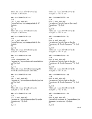 CAT142 
 
Título, data e local atribuído através de
anotações no documento.
AMVR/ALM/D/B/04/04/1543
1958
(56 x 82 mm); papel; p/b.
Fotografia de um aspeto da procissão de Stº
António.
PT
Cx. 013
Título, data e local atribuído através de
anotações no documento.
AMVR/ALM/D/B/04/04/1544
1958
(56 x 82 mm); papel; p/b.
Fotografia de um aspeto da procissão de Sto.
António.
PT
Cx. 013
Título, data e local atribuído através de
anotações no documento.
AMVR/ALM/D/B/04/04/1698
1954
(101 x 140 mm); papel; p/b.
Procissão do Corpo de Deus, na Rua da Boavista
em Vila Real.
PT
Cx. 014
Título, data e local atribuído pelo catalogador
através da comparação com outras fotos.
AMVR/ALM/D/B/04/04/1699
1954
(84 x 85 mm); papel; p/b.
Procissão do Corpo de Deus na Rua da Boavista
em Vila Real.
PT
Cx. 014
Título, data e local atribuído através de
anotações no verso da foto.
AMVR/ALM/D/B/04/04/1700
1954
(85 x 85 mm); papel; p/b.
Procissão do Corpo de Deus na Rua Alexandre
Herculano em Vila Real.
PT
Cx. 014
Título, data e local atribuído através de
anotações no verso da foto.
AMVR/ALM/D/B/04/04/1701
1954
(85 x 85 mm); papel; p/b.
Procissão do Corpo de Deus na Rua Isabel
Carvalho em Vila Real.
PT
Cx. 014
Título, data e local atribuído através de
anotações no verso da foto.
AMVR/ALM/D/B/04/04/1702
1954
(86 x 86 mm); papel; p/b.
Procissão do Corpo de Deus na Rua dos
Combatentes da Grande Guerra em Vila Real.
PT
Cx. 014
Título, data e local atribuído através de
anotações no verso da foto.
AMVR/ALM/D/B/04/04/1703
1954
(86 x 86 mm); papel; p/b.
Procissão do Corpo de Deus na Rua dos
Combatentes da Grande Guerra em Vila Real.
PT
Cx. 014
Título, data e local atribuído através de
anotações no verso da foto.
AMVR/ALM/D/B/04/04/1704
1954
(86 x 86 mm); papel; p/b.
Procissão do Corpo de Deus na Rua dos
Combatentes da Grande Guerra em Vila Real.
PT
Cx. 014
Título, data e local atribuído através de
anotações no verso da foto.
AMVR/ALM/D/B/04/04/1705
1954
(86 x 86 mm); papel; p/b.
Fotografia de procissão do Corpo de Deus, Rua
Alexandre Herculano em Vila Real.
PT
Cx. 014
 