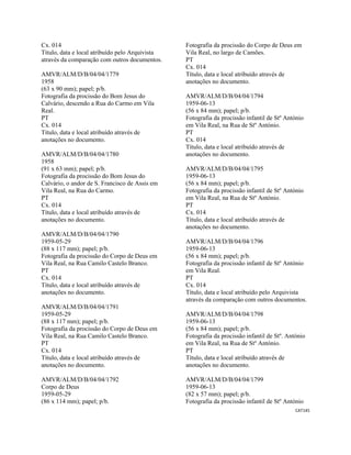 CAT145 
 
Cx. 014
Título, data e local atribuído pelo Arquivista
através da comparação com outros documentos.
AMVR/ALM/D/B/04/04/1779
1958
(63 x 90 mm); papel; p/b.
Fotografia da procissão do Bom Jesus do
Calvário, descendo a Rua do Carmo em Vila
Real.
PT
Cx. 014
Título, data e local atribuído através de
anotações no documento.
AMVR/ALM/D/B/04/04/1780
1958
(91 x 63 mm); papel; p/b.
Fotografia da procissão do Bom Jesus do
Calvário, o andor de S. Francisco de Assis em
Vila Real, na Rua do Carmo.
PT
Cx. 014
Título, data e local atribuído através de
anotações no documento.
AMVR/ALM/D/B/04/04/1790
1959-05-29
(88 x 117 mm); papel; p/b.
Fotografia da procissão do Corpo de Deus em
Vila Real, na Rua Camilo Castelo Branco.
PT
Cx. 014
Título, data e local atribuído através de
anotações no documento.
AMVR/ALM/D/B/04/04/1791
1959-05-29
(88 x 117 mm); papel; p/b.
Fotografia da procissão do Corpo de Deus em
Vila Real, na Rua Camilo Castelo Branco.
PT
Cx. 014
Título, data e local atribuído através de
anotações no documento.
AMVR/ALM/D/B/04/04/1792
Corpo de Deus
1959-05-29
(86 x 114 mm); papel; p/b.
Fotografia da procissão do Corpo de Deus em
Vila Real, no largo de Camões.
PT
Cx. 014
Título, data e local atribuído através de
anotações no documento.
AMVR/ALM/D/B/04/04/1794
1959-06-13
(56 x 84 mm); papel; p/b.
Fotografia da procissão infantil de Stº António
em Vila Real, na Rua de Stº António.
PT
Cx. 014
Título, data e local atribuído através de
anotações no documento.
AMVR/ALM/D/B/04/04/1795
1959-06-13
(56 x 84 mm); papel; p/b.
Fotografia da procissão infantil de Stº António
em Vila Real, na Rua de Stº António.
PT
Cx. 014
Título, data e local atribuído através de
anotações no documento.
AMVR/ALM/D/B/04/04/1796
1959-06-13
(56 x 84 mm); papel; p/b.
Fotografia da procissão infantil de Stº António
em Vila Real.
PT
Cx. 014
Título, data e local atribuído pelo Arquivista
através da comparação com outros documentos.
AMVR/ALM/D/B/04/04/1798
1959-06-13
(56 x 84 mm); papel; p/b.
Fotografia da procissão infantil de Stº. António
em Vila Real, na Rua de Stº António.
PT
Título, data e local atribuído através de
anotações no documento.
AMVR/ALM/D/B/04/04/1799
1959-06-13
(82 x 57 mm); papel; p/b.
Fotografia da procissão infantil de Stº António
 