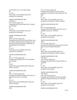 CAT146 
 
em Vila Real, na Av. Carvalho Araújo.
PT
Cx. 014
Título, data e local atribuído através de
anotações no documento.
AMVR/ALM/D/B/04/04/1800
1959-06-13
(56 x 84 mm); papel; p/b.
Fotografia da procissão infantil de Stº António
em Vila Real.
PT
Cx. 014
Título, data e local atribuído através de
anotações no documento.
AMVR/ALM/D/B/04/04/1804
[1962]
(144 x 103 mm); papel; p/b.
Fotografia de procissão do Corpo de Deus, com
D. António Valente da Fonseca, Bispo de Vila
Real, passando pela Rua dos Combatentes da
Grande Guerra em Vila Real.
PT
Cx. 014
Título, data e local atribuído através de
anotações no documento.
AMVR/ALM/D/B/04/04/1822
s/d
(122 x 177 mm); papel; p/b.
Fotografia de imagem de Nª Srª de Almodena
em Vila Real.
PT
Cx.015
Título, data e local atribuído pelo Arquivista;
Álbum vermelho.
AMVR/ALM/D/B/04/04/1823
s/d
(180 x 119 mm); papel; p/b.
Fotografia do andor do Senhor do Calvário, na
Igreja do Calvário em Vila Real.
PT
Cx. 015
Título, data e local atribuído pelo Arquivista;
Álbum vermelho.
AMVR/ALM/D/B/04/04/1854
1924
(115 x 170 mm); papel; p/b.
Fotografia da procissão do Corpo de Deus,
passando na Avenida Carvalho Araújo em Vila
Real.
PT
Cx. 015
Título, data e local atribuído através de
anotações no documento; Álbum vermelho.
AMVR/ALM/D/B/04/04/1858
s/d
(85 x 117 mm); papel; p/b.
Fotografia de festa ao Senhor da Cerca, na Av.
Almeida Lucena, em Vila Real.
PT
Cx. 015
Título, data e local atribuído através de
anotações no documento.
AMVR/ALM/D/B/04/04/1862
1900
(79 x 80 mm); papel; p/b.
Fotografia da procissão da Ressurreição em Vila
Real, na Rua Alexandre Herculano.
PT
Cx. 015
Título, data e local atribuído através de
anotações no documento; Álbum vermelho.
AMVR/ALM/D/B/04/04/1909
1973-06-21
(64 x 86 mm); papel; p/b.
Fotografia da procissão do Corpo de Deus, em
Vila Real.
PT
Cx. 015
Título, data e local atribuído através de
anotações no documento.
AMVR/ALM/D/B/04/04/1910
1973-04-20
(120 x 84 mm); papel; p/b.
Fotografia da Procissão do Enterro do Senhor,
na Rua Dr. Roque da Silveira, em Vila Real.
PT
Cx. 015
Título, data e local atribuído através de
anotações no documento.
AMVR/ALM/D/B/04/04/1911
 