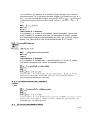  
 
PLC11 
 
A série compõe-se de exemplares de vários jornais, muitos dos quais onde Achilles de
Almeida participou. É a série de maior expressão em número de documento do Acervo, e
ilustra bem o carácter de polemista e interventor na vida pública, sempre manifestada pelo
produtor deste conjunto documental. Tem ligação intrínseca coma SR/03 – Recortes de
jornal.
SR/03 - Recortes de jornal
1895/1975
415 Docs.
Ordenação por nº de inventário
A série compõe-se de recortes de vários jornais, sendo a segunda mais expressiva em
termos de número de documentos do Acervo. Tem um conjunto de assuntos altamente
heterógeno, manifestando no entanto os assuntos principais a que Achilles de Almeida,
durante a sua vida, se dedicou. Tem ligação intrínseca com a SR/02 – Jornais.
SC/E - Correspondência pessoal
1923/1983
123 Docs.
Ordenação alfabética das Séries
SR/01 - Correspondência pessoal enviada
1948/1969
24 Docs.
Ordenação por nº de inventário
A série compõe-se de cartas enviadas a vários destinatários, por Achilles de Almeida,
relacionadas, entre outros, com assuntos dos bombeiros voluntários.
SR/02 - Correspondência pessoal recebida
1923/1983
99 Docs.
Ordenação por nº de inventário
A série compõe-se de cartas enviadas por vários destinatários, a Achilles de Almeida,
relacionadas com assuntos institucionais e pessoais, onde se destacam assuntos
relacionados com os bombeiros voluntários.
SC/F - Correspondência de outras personalidades
1926/1957
17 Docs.
SR/01 – Correspondência recebida e enviada
1926/1957
17 Docs.
Ordenação por nº de inventário
A série compõe-se de cartas, dactiloscritas e manuscritas, recebidas e enviadas por outras
personalidades das relações de Achilles de Almeida, relacionadas, na sua maioria, com
assuntos no qual este esteve envolvido.
SC/G - Documentos e apontamentos pessoais
 