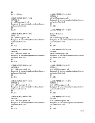 CAT148 
 
PT
Cx.94 x 138mm
AMVR/ALM/D/B/04/04/2062
1974-04-12
(94 x 138 mm); papel; p/b.
Fotografia de um aspeto da Procissão do Enterro
do Senhor; Vila Real.
PT
Cx. 016
AMVR/ALM/D/B/04/04/2063
197404-12
(96 x 142 mm); papel; p/b.
Fotografia de um aspeto da Procissão do Enterro
do Senhor; Vila Real.
PT
Cx. 016
AMVR/ALM/D/B/04/04/2064
1974-04-12
(107 x 148 mm); papel; p/b.
Fotografia de um aspeto da Procissão do Enterro
do Senhor; Vila Real.
PT
Cx. 016
AMVR/ALM/D/B/04/04/2065
1974-04-12
(107 x 148 mm); papel; p/b.
Fotografia de um aspeto da Procissão do Enterro
do Senhor; Vila Real.
PT
Cx. 016
AMVR/ALM/D/B/04/04/2066
1974-04-12
(105 x 138 mm); papel; p/b.
Fotografia de um aspeto da Procissão do Enterro
do Senhor; Vila Real.
PT
Cx. 016
AMVR/ALM/D/B/04/04/2067
1974-04-12
(105 x 147 mm); papel; p/b.
Fotografia de um aspeto da Procissão do Enterro
do Senhor; Vila Real.
PT
Cx. 016
AMVR/ALM/D/B/04/04/2068
1974-04-12
(95 x 137 mm); papel; p/b.
Fotografia de um aspeto da Procissão do Enterro
do Senhor; Vila Real.
PT
Cx. 016
AMVR/ALM/D/B/04/04/2069
Enterro do Senhor
1974-04-12
(95 x 137 mm); papel; p/b.
Fotografia de um aspeto da Procissão do Enterro
do Senhor; Vila Real.
PT
Cx. 016
AMVR/ALM/D/B/04/04/2070
1974-04-12
(95 x 137 mm); papel; p/b.
Fotografia de um aspeto da Procissão do Enterro
do Senhor; Vila Real.
PT
Cx. 016
AMVR/ALM/D/B/04/04/2071
1974-4-12
(105 x 138 mm); papel; p/b.
Fotografia de um aspeto da Procissão do Enterro
do Senhor; Vila Real.
PT
Cx. 016
AMVR/ALM/D/B/04/04/2072
1974-04-12
(105 x 138 mm); papel; p/b.
Fotografia de um aspeto da Procissão do Enterro
do Senhor; Vila Real.
PT
Cx. 016
AMVR/ALM/D/B/04/04/2073
1974-04-12
(105 x 138 mm); papel; p/b.
Fotografia de um aspeto da procissão do Enterro
do Senhor; Vila Real.
PT
Cx. 016
 