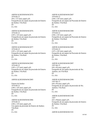 CAT149 
 
AMVR/ALM/D/B/04/04/2074
1974-04-12
(94 x 137 mm); papel; p/b.
Fotografia de um aspeto da procissão do Enterro
do Senhor; Vila Real.
PT
Cx. 016
AMVR/ALM/D/B/04/04/2076
1974-04-12
(105 x 143 mm); papel; p/b.
Fotografia de um aspeto da procissão do Enterro
do Senhor; Vila Real.
PT
Cx. 016
AMVR/ALM/D/B/04/04/2077
1974-04-12
(105 x 143 mm); papel; p/b.
Fotografia de um aspeto da procissão do Enterro
do Senhor; Vila Real.
PT
Cx. 016
AMVR/ALM/D/B/04/04/2083
1974-04-12
(105 x 137 mm); papel; p/b.
Fotografia de um aspeto da procissão do Enterro
do Senhor; Vila Real.
PT
Cx. 016
AMVR/ALM/D/B/04/04/2085
Enterro do Senhor
1974-04-12
(106 x 145 mm); papel; p/b.
Fotografia de um aspeto da procissão do Enterro
do Senhor, Vila Real.
PT
Cx. 016
AMVR/ALM/D/B/04/04/2086
1974-04-12
(106 x 145 mm); papel; p/b.
Um aspeto da procissão do Enterro do Senhor;
Vila Real.
PT
Cx. 016
AMVR/ALM/D/B/04/04/2087
1974-04-12
(106 x 145 mm); papel; p/b.
Fotografia de um aspeto da Procissão do Enterro
do Senhor; Vila Real.
PT
Cx. 016
AMVR/ALM/D/B/04/04/2088
1974-04-12
(106 x 145 mm); papel; p/b.
Fotografia de um aspeto da Procissão do Enterro
do Senhor; Vila Real.
PT
Cx. 016
AMVR/ALM/D/B/04/04/2089
1974-04-12
(147 x 105 mm); papel; p/b.
Fotografia de um aspeto da Procissão do Enterro
do Senhor; Vila Real.
PT
Cx. 016
AMVR/ALM/D/B/04/04/2097
1957-06-13
(64 x 88 mm); papel; p/b.
Fotografia de um aspeto da procissão de Sto.
António, em Vila Real.
PT
Cx. 016
AMVR/ALM/D/B/04/04/2098
1957-06-13
(64 x 88 mm); papel; p/b.
Fotografia de um aspeto da procissão de Sto.
António; Vila Real.
PT
Cx. 016
AMVR/ALM/D/B/04/04/2100
1957
(62 x 86mm); papel; p/b.
Fotografia de um aspeto da procissão do Enterro
do Senhor; Vila Real.
PT
Cx. 016
AMVR/ALM/D/B/04/04/2101
 