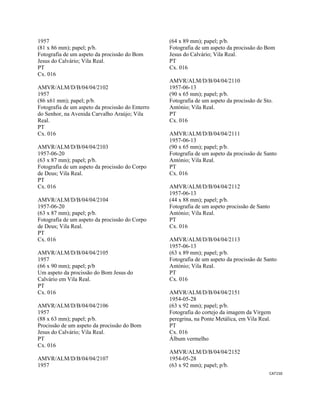 CAT150 
 
1957
(81 x 86 mm); papel; p/b.
Fotografia de um aspeto da procissão do Bom
Jesus do Calvário; Vila Real.
PT
Cx. 016
AMVR/ALM/D/B/04/04/2102
1957
(86 x61 mm); papel; p/b.
Fotografia de um aspeto da procissão do Enterro
do Senhor, na Avenida Carvalho Araújo; Vila
Real.
PT
Cx. 016
AMVR/ALM/D/B/04/04/2103
1957-06-20
(63 x 87 mm); papel; p/b.
Fotografia de um aspeto da procissão do Corpo
de Deus; Vila Real.
PT
Cx. 016
AMVR/ALM/D/B/04/04/2104
1957-06-20
(63 x 87 mm); papel; p/b.
Fotografia de um aspeto da procissão do Corpo
de Deus; Vila Real.
PT
Cx. 016
AMVR/ALM/D/B/04/04/2105
1957
(66 x 90 mm); papel; p/b
Um aspeto da procissão do Bom Jesus do
Calvário em Vila Real.
PT
Cx. 016
AMVR/ALM/D/B/04/04/2106
1957
(88 x 63 mm); papel; p/b.
Procissão de um aspeto da procissão do Bom
Jesus do Calvário; Vila Real.
PT
Cx. 016
AMVR/ALM/D/B/04/04/2107
1957
(64 x 89 mm); papel; p/b.
Fotografia de um aspeto da procissão do Bom
Jesus do Calvário; Vila Real.
PT
Cx. 016
AMVR/ALM/D/B/04/04/2110
1957-06-13
(90 x 65 mm); papel; p/b.
Fotografia de um aspeto da procissão de Sto.
António; Vila Real.
PT
Cx. 016
AMVR/ALM/D/B/04/04/2111
1957-06-13
(90 x 65 mm); papel; p/b.
Fotografia de um aspeto da procissão de Santo
António; Vila Real.
PT
Cx. 016
AMVR/ALM/D/B/04/04/2112
1957-06-13
(44 x 88 mm); papel; p/b.
Fotografia de um aspeto procissão de Santo
António; Vila Real.
PT
Cx. 016
AMVR/ALM/D/B/04/04/2113
1957-06-13
(63 x 89 mm); papel; p/b.
Fotografia de um aspeto da procissão de Santo
António; Vila Real.
PT
Cx. 016
AMVR/ALM/D/B/04/04/2151
1954-05-28
(63 x 92 mm); papel; p/b.
Fotografia do cortejo da imagem da Virgem
peregrina, na Ponte Metálica, em Vila Real.
PT
Cx. 016
Álbum vermelho
AMVR/ALM/D/B/04/04/2152
1954-05-28
(63 x 92 mm); papel; p/b.
 