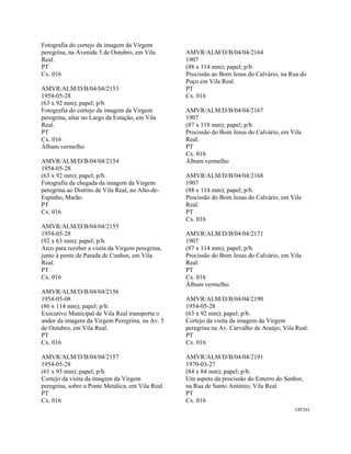 CAT151 
 
Fotografia do cortejo da imagem da Virgem
peregrina, na Avenida 5 de Outubro, em Vila
Real.
PT
Cx. 016
AMVR/ALM/D/B/04/04/2153
1954-05-28
(63 x 92 mm); papel; p/b.
Fotografia do cortejo da imagem da Virgem
peregrina, altar no Largo da Estação, em Vila
Real.
PT
Cx. 016
Álbum vermelho
AMVR/ALM/D/B/04/04/2154
1954-05-28
(63 x 92 mm); papel; p/b.
Fotografia da chegada da imagem da Virgem
peregrina ao Distrito de Vila Real, no Alto-de-
Espinho, Marão.
PT
Cx. 016
AMVR/ALM/D/B/04/04/2155
1954-05-28
(92 x 63 mm); papel; p/b.
Arco para receber a visita da Virgem peregrina,
junto à ponte de Parada de Cunhos, em Vila
Real.
PT
Cx. 016
AMVR/ALM/D/B/04/04/2156
1954-05-08
(86 x 114 mm); papel; p/b.
Executivo Municipal de Vila Real transporta o
andor da imagem da Virgem Peregrina, na Av. 5
de Outubro, em Vila Real.
PT
Cx. 016
AMVR/ALM/D/B/04/04/2157
1954-05-28
(61 x 93 mm); papel; p/b.
Cortejo da visita da imagem da Virgem
peregrina, sobre a Ponte Metálica, em Vila Real.
PT
Cx. 016
AMVR/ALM/D/B/04/04/2164
1907
(88 x 114 mm); papel; p/b.
Procissão ao Bom Jesus do Calvário, na Rua do
Poço em Vila Real.
PT
Cx. 016
AMVR/ALM/D/B/04/04/2167
1907
(87 x 118 mm); papel; p/b.
Procissão do Bom Jesus do Calvário, em Vila
Real.
PT
Cx. 016
Álbum vermelho
AMVR/ALM/D/B/04/04/2168
1907
(88 x 114 mm); papel; p/b.
Procissão do Bom Jesus do Calvário, em Vila
Real.
PT
Cx. 016
AMVR/ALM/D/B/04/04/2171
1907
(87 x 114 mm); papel; p/b.
Procissão do Bom Jesus do Calvário, em Vila
Real.
PT
Cx. 016
Álbum vermelho
AMVR/ALM/D/B/04/04/2190
1954-05-28
(63 x 92 mm); papel; p/b.
Cortejo da visita da imagem da Virgem
peregrina na Av. Carvalho de Araújo; Vila Real.
PT
Cx. 016
AMVR/ALM/D/B/04/04/2191
1970-03-27
(84 x 84 mm); papel; p/b.
Um aspeto da procissão do Enterro do Senhor,
na Rua de Santo António; Vila Real.
PT
Cx. 016
 
