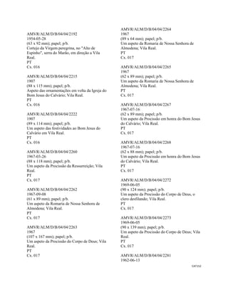 CAT152 
 
AMVR/ALM/D/B/04/04/2192
1954-05-28
(63 x 92 mm); papel; p/b.
Cortejo da Virgem peregrina, no "Alto de
Espinho", serra do Marão, em direção a Vila
Real.
PT
Cx. 016
AMVR/ALM/D/B/04/04/2215
1907
(88 x 115 mm); papel; p/b.
Aspeto das ornamentações em volta da Igreja do
Bom Jesus do Calvário; Vila Real.
PT
Cx. 016
AMVR/ALM/D/B/04/04/2222
1907
(89 x 114 mm); papel; p/b.
Um aspeto das festividades ao Bom Jesus do
Calvário em Vila Real.
PT
Cx. 016
AMVR/ALM/D/B/04/04/2260
1967-03-26
(88 x 118 mm); papel; p/b.
Um aspeto da Procissão da Ressurreição; Vila
Real.
PT
Cx. 017
AMVR/ALM/D/B/04/04/2262
1967-09-08
(61 x 89 mm); papel; p/b.
Um aspeto da Romaria de Nossa Senhora de
Almodena; Vila Real.
PT
Cx. 017
AMVR/ALM/D/B/04/04/2263
1967
(107 x 167 mm); papel; p/b.
Um aspeto da Procissão do Corpo de Deus; Vila
Real.
PT
Cx. 017
AMVR/ALM/D/B/04/04/2264
1967
(89 x 64 mm); papel; p/b.
Um aspeto da Romaria de Nossa Senhora de
Almodena; Vila Real.
PT
Cx. 017
AMVR/ALM/D/B/04/04/2265
1967
(62 x 89 mm); papel; p/b.
Um aspeto da Romaria de Nossa Senhora de
Almodena; Vila Real.
PT
Cx. 017
AMVR/ALM/D/B/04/04/2267
1967-07-16
(62 x 89 mm); papel; p/b.
Um aspeto da Procissão em honra do Bom Jesus
do Calvário; Vila Real.
PT
Cx. 017
AMVR/ALM/D/B/04/04/2268
1967-07-16
(62 x 88 mm); papel; p/b.
Um aspeto da Procissão em honra do Bom Jesus
do Calvário; Vila Real.
PT
Cx. 017
AMVR/ALM/D/B/04/04/2272
1969-06-05
(90 x 124 mm); papel; p/b.
Um aspeto da Procissão do Corpo de Deus, o
clero desfilando; Vila Real.
PT
Cx. 017
AMVR/ALM/D/B/04/04/2273
1969-06-05
(90 x 139 mm); papel; p/b.
Um aspeto da Procissão do Corpo de Deus; Vila
Real.
PT
Cx. 017
AMVR/ALM/D/B/04/04/2281
1962-06-13
 