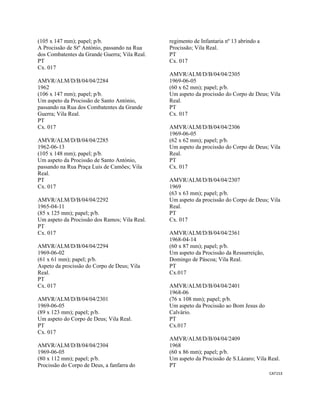 CAT153 
 
(105 x 147 mm); papel; p/b.
A Procissão de Stº António, passando na Rua
dos Combatentes da Grande Guerra; Vila Real.
PT
Cx. 017
AMVR/ALM/D/B/04/04/2284
1962
(106 x 147 mm); papel; p/b.
Um aspeto da Procissão de Santo António,
passando na Rua dos Combatentes da Grande
Guerra; Vila Real.
PT
Cx. 017
AMVR/ALM/D/B/04/04/2285
1962-06-13
(105 x 148 mm); papel; p/b.
Um aspeto da Procissão de Santo António,
passando na Rua Praça Luís de Camões; Vila
Real.
PT
Cx. 017
AMVR/ALM/D/B/04/04/2292
1965-04-11
(85 x 125 mm); papel; p/b.
Um aspeto da Procissão dos Ramos; Vila Real.
PT
Cx. 017
AMVR/ALM/D/B/04/04/2294
1969-06-02
(61 x 61 mm); papel; p/b.
Aspeto da procissão do Corpo de Deus; Vila
Real.
PT
Cx. 017
AMVR/ALM/D/B/04/04/2301
1969-06-05
(89 x 123 mm); papel; p/b.
Um aspeto do Corpo de Deus; Vila Real.
PT
Cx. 017
AMVR/ALM/D/B/04/04/2304
1969-06-05
(80 x 112 mm); papel; p/b.
Procissão do Corpo de Deus, a fanfarra do
regimento de Infantaria nº 13 abrindo a
Procissão; Vila Real.
PT
Cx. 017
AMVR/ALM/D/B/04/04/2305
1969-06-05
(60 x 62 mm); papel; p/b.
Um aspeto da procissão do Corpo de Deus; Vila
Real.
PT
Cx. 017
AMVR/ALM/D/B/04/04/2306
1969-06-05
(62 x 62 mm); papel; p/b.
Um aspeto da procissão do Corpo de Deus; Vila
Real.
PT
Cx. 017
AMVR/ALM/D/B/04/04/2307
1969
(63 x 63 mm); papel; p/b.
Um aspeto da procissão do Corpo de Deus; Vila
Real.
PT
Cx. 017
AMVR/ALM/D/B/04/04/2361
1968-04-14
(60 x 87 mm); papel; p/b.
Um aspeto da Procissão da Ressurreição,
Domingo de Páscoa; Vila Real.
PT
Cx.017
AMVR/ALM/D/B/04/04/2401
1968-06
(76 x 108 mm); papel; p/b.
Um aspeto da Procissão ao Bom Jesus do
Calvário.
PT
Cx.017
AMVR/ALM/D/B/04/04/2409
1968
(60 x 86 mm); papel; p/b.
Um aspeto da Procissão de S.Lázaro; Vila Real.
PT
 