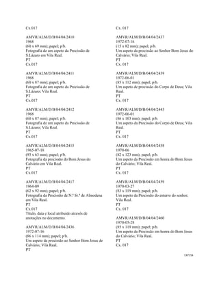 CAT154 
 
Cx.017
AMVR/ALM/D/B/04/04/2410
1968
(60 x 69 mm); papel; p/b.
Fotografia de um aspeto da Procissão de
S.Lázaro em Vila Real.
PT
Cx.017
AMVR/ALM/D/B/04/04/2411
1968
(60 x 87 mm); papel; p/b.
Fotografia de um aspeto da Procissão de
S.Lázaro; Vila Real.
PT
Cx.017
AMVR/ALM/D/B/04/04/2412
1968
(60 x 87 mm); papel; p/b.
Fotografia de um aspeto da Procissão de
S.Lázaro; Vila Real.
PT
Cx.017
AMVR/ALM/D/B/04/04/2415
1965-07-18
(93 x 63 mm); papel; p/b.
Fotografia da procissão do Bom Jesus do
Calvário em Vila Real.
PT
Cx.017
AMVR/ALM/D/B/04/04/2417
1964-09
(62 x 92 mm); papel; p/b.
Fotografia da Procissão de N.ª Sr.ª de Almodena
em Vila Real.
PT
Cx.017
Título, data e local atribuído através de
anotações no documento.
AMVR/ALM/D/B/04/04/2436
1972-07-16
(86 x 114 mm); papel; p/b.
Um aspeto da procissão ao Senhor Bom Jesus de
Calvário; Vila Real.
PT
Cx. 017
AMVR/ALM/D/B/04/04/2437
1972-07-16
(15 x 82 mm); papel; p/b.
Um aspeto da procissão ao Senhor Bom Jesus do
Calvário; Vila Real.
PT
Cx. 017
AMVR/ALM/D/B/04/04/2439
1972-06-01
(85 x 112 mm); papel; p/b.
Um aspeto de procissão do Corpo de Deus; Vila
Real.
PT
Cx. 017
AMVR/ALM/D/B/04/04/2443
1972-06-01
(86 x 103 mm); papel; p/b.
Um aspeto da Procissão do Corpo de Deus; Vila
Real.
PT
Cx. 017
AMVR/ALM/D/B/04/04/2458
1970-06
(82 x 123 mm); papel; p/b.
Um aspeto da Procissão em honra do Bom Jesus
do Calvário; Vila Real.
PT
Cx. 017
AMVR/ALM/D/B/04/04/2459
1970-03-27
(83 x 119 mm); papel; p/b.
Um aspeto da Procissão do enterro do senhor;
Vila Real.
PT
Cx. 017
AMVR/ALM/D/B/04/04/2460
1970-05-28
(85 x 119 mm); papel; p/b.
Um aspeto da Procissão em honra do Bom Jesus
do Calvário; Vila Real.
PT
Cx. 017
 