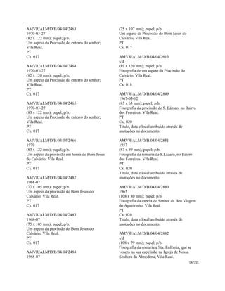 CAT155 
 
AMVR/ALM/D/B/04/04/2463
1970-03-27
(82 x 122 mm); papel; p/b.
Um aspeto da Procissão do enterro do senhor;
Vila Real.
PT
Cx. 017
AMVR/ALM/D/B/04/04/2464
1970-03-27
(82 x 120 mm); papel; p/b.
Um aspeto da Procissão do enterro do senhor;
Vila Real.
PT
Cx. 017
AMVR/ALM/D/B/04/04/2465
1970-03-27
(83 x 122 mm); papel; p/b.
Um aspeto da Procissão do enterro do senhor;
Vila Real.
PT
Cx. 017
AMVR/ALM/D/B/04/04/2466
1970
(83 x 122 mm); papel; p/b.
Um aspeto da procissão em honra do Bom Jesus
do Calvário; Vila Real.
PT
Cx. 017
AMVR/ALM/D/B/04/04/2482
1968-07
(77 x 105 mm); papel; p/b.
Um aspeto da procissão do Bom Jesus do
Calvário; Vila Real.
PT
Cx. 017
AMVR/ALM/D/B/04/04/2483
1968-07
(75 x 105 mm); papel; p/b.
Um aspeto da procissão do Bom Jesus do
Calvário; Vila Real.
PT
Cx. 017
AMVR/ALM/D/B/04/04/2484
1968-07
(75 x 107 mm); papel; p/b.
Um aspeto da Procissão do Bom Jesus do
Calvário; Vila Real.
PT
Cx. 017
AMVR/ALM/D/B/04/04/2613
s/d
(89 x 120 mm); papel; p/b.
Fotografia de um aspeto da Procissão do
Calvário; Vila Real.
PT
Cx. 018
AMVR/ALM/D/B/04/04/2849
1967-03-12
(63 x 63 mm); papel; p/b.
Fotografia da procissão de S. Lázaro, no Bairro
dos Ferreiros; Vila Real.
PT
Cx. 020
Título, data e local atribuído através de
anotações no documento.
AMVR/ALM/D/B/04/04/2851
1957
(87 x 89 mm); papel; p/b.
Fotografia da romaria de S.Lázaro, no Bairro
dos Ferreiros; Vila Real.
PT
Cx. 020
Título, data e local atribuído através de
anotações no documento.
AMVR/ALM/D/B/04/04/2880
1965
(108 x 80 mm); papel; p/b.
Fotografia da capela do Senhor da Boa Viagem
do Agueirinho; Vila Real.
PT
Cx. 020
Título, data e local atribuído através de
anotações no documento.
AMVR/ALM/D/B/04/04/2882
s/d
(108 x 79 mm); papel; p/b.
Fotografia da romaria a Sta. Eufémia, que se
venera na sua capelinha na Igreja de Nossa
Senhora da Almodena; Vila Real.
 