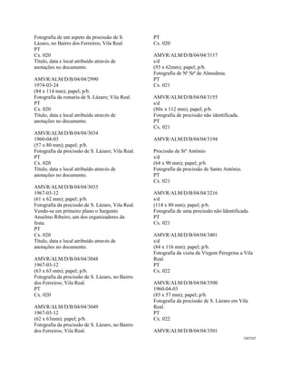 CAT157 
 
Fotografia de um aspeto da procissão de S.
Lázaro, no Bairro dos Ferreiros; Vila Real.
PT
Cx. 020
Título, data e local atribuído através de
anotações no documento.
AMVR/ALM/D/B/04/04/2990
1974-03-24
(84 x 114 mm); papel; p/b.
Fotografia da romaria de S. Lázaro; Vila Real.
PT
Cx. 020
Título, data e local atribuído através de
anotações no documento.
AMVR/ALM/D/B/04/04/3034
1960-04-03
(57 x 80 mm); papel; p/b.
Fotografia da procissão de S. Lázaro; Vila Real.
PT
Cx. 020
Título, data e local atribuído através de
anotações no documento.
AMVR/ALM/D/B/04/04/3035
1967-03-12
(61 x 62 mm); papel; p/b.
Fotografia da procissão de S. Lázaro, Vila Real.
Vendo-se em primeiro plano o Sargento
Anselmo Ribeiro, um dos organizadores da
festa.
PT
Cx. 020
Título, data e local atribuído através de
anotações no documento.
AMVR/ALM/D/B/04/04/3048
1967-03-12
(63 x 63 mm); papel; p/b.
Fotografia da procissão de S. Lázaro, no Bairro
dos Ferreiros; Vila Real.
PT
Cx. 020
AMVR/ALM/D/B/04/04/3049
1967-03-12
(62 x 63mm); papel; p/b.
Fotografia da procissão de S. Lázaro, no Bairro
dos Ferreiros; Vila Real.
PT
Cx. 020
AMVR/ALM/D/B/04/04/3117
s/d
(93 x 62mm); papel; p/b.
Fotografia de Nª Srª de Almodena.
PT
Cx. 021
AMVR/ALM/D/B/04/04/3155
s/d
(80x x 112 mm); papel; p/b.
Fotografia de procissão não identificada.
PT
Cx. 021
AMVR/ALM/D/B/04/04/3194
Procissão de Stº António
s/d
(64 x 90 mm); papel; p/b.
Fotografia da procissão de Santo António.
PT
Cx. 021
AMVR/ALM/D/B/04/04/3216
s/d
(114 x 80 mm); papel; p/b.
Fotografia de uma procissão não Identificada.
PT
Cx. 021
AMVR/ALM/D/B/04/04/3401
s/d
(84 x 116 mm); papel; p/b.
Fotografia da visita da Virgem Peregrina a Vila
Real.
PT
Cx. 022
AMVR/ALM/D/B/04/04/3500
1960-04-03
(83 x 57 mm); papel; p/b.
Fotografia da procissão de S. Lázaro em Vila
Real.
PT
Cx. 022
AMVR/ALM/D/B/04/04/3501
 