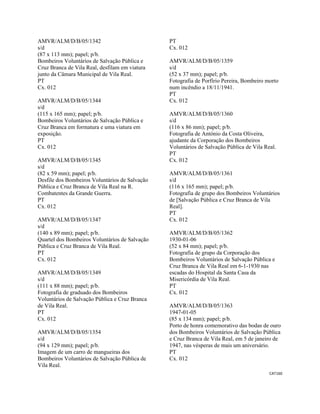 CAT160 
 
AMVR/ALM/D/B/05/1342
s/d
(87 x 113 mm); papel; p/b.
Bombeiros Voluntários de Salvação Pública e
Cruz Branca de Vila Real, desfilam em viatura
junto da Câmara Municipal de Vila Real.
PT
Cx. 012
AMVR/ALM/D/B/05/1344
s/d
(115 x 165 mm); papel; p/b.
Bombeiros Voluntários de Salvação Pública e
Cruz Branca em formatura e uma viatura em
exposição.
PT
Cx. 012
AMVR/ALM/D/B/05/1345
s/d
(82 x 59 mm); papel; p/b.
Desfile dos Bombeiros Voluntários de Salvação
Pública e Cruz Branca de Vila Real na R.
Combatentes da Grande Guerra.
PT
Cx. 012
AMVR/ALM/D/B/05/1347
s/d
(140 x 89 mm); papel; p/b.
Quartel dos Bombeiros Voluntários de Salvação
Pública e Cruz Branca de Vila Real.
PT
Cx. 012
AMVR/ALM/D/B/05/1349
s/d
(111 x 88 mm); papel; p/b.
Fotografia de graduado dos Bombeiros
Voluntários de Salvação Pública e Cruz Branca
de Vila Real.
PT
Cx. 012
AMVR/ALM/D/B/05/1354
s/d
(94 x 129 mm); papel; p/b.
Imagem de um carro de mangueiras dos
Bombeiros Voluntários de Salvação Pública de
Vila Real.
PT
Cx. 012
AMVR/ALM/D/B/05/1359
s/d
(52 x 37 mm); papel; p/b.
Fotografia de Porfírio Pereira, Bombeiro morto
num incêndio a 18/11/1941.
PT
Cx. 012
AMVR/ALM/D/B/05/1360
s/d
(116 x 86 mm); papel; p/b.
Fotografia de António da Costa Oliveira,
ajudante da Corporação dos Bombeiros
Voluntários de Salvação Pública de Vila Real.
PT
Cx. 012
AMVR/ALM/D/B/05/1361
s/d
(116 x 165 mm); papel; p/b.
Fotografia de grupo dos Bombeiros Voluntários
de [Salvação Pública e Cruz Branca de Vila
Real].
PT
Cx. 012
AMVR/ALM/D/B/05/1362
1930-01-06
(52 x 84 mm); papel; p/b.
Fotografia de grupo da Corporação dos
Bombeiros Voluntários de Salvação Pública e
Cruz Branca de Vila Real em 6-1-1930 nas
escadas do Hospital da Santa Casa da
Misericórdia de Vila Real.
PT
Cx. 012
AMVR/ALM/D/B/05/1363
1947-01-05
(85 x 134 mm); papel; p/b.
Porto de honra comemorativo das bodas de ouro
dos Bombeiros Voluntários de Salvação Pública
e Cruz Branca de Vila Real, em 5 de janeiro de
1947, nas vésperas de mais um aniversário.
PT
Cx. 012
 